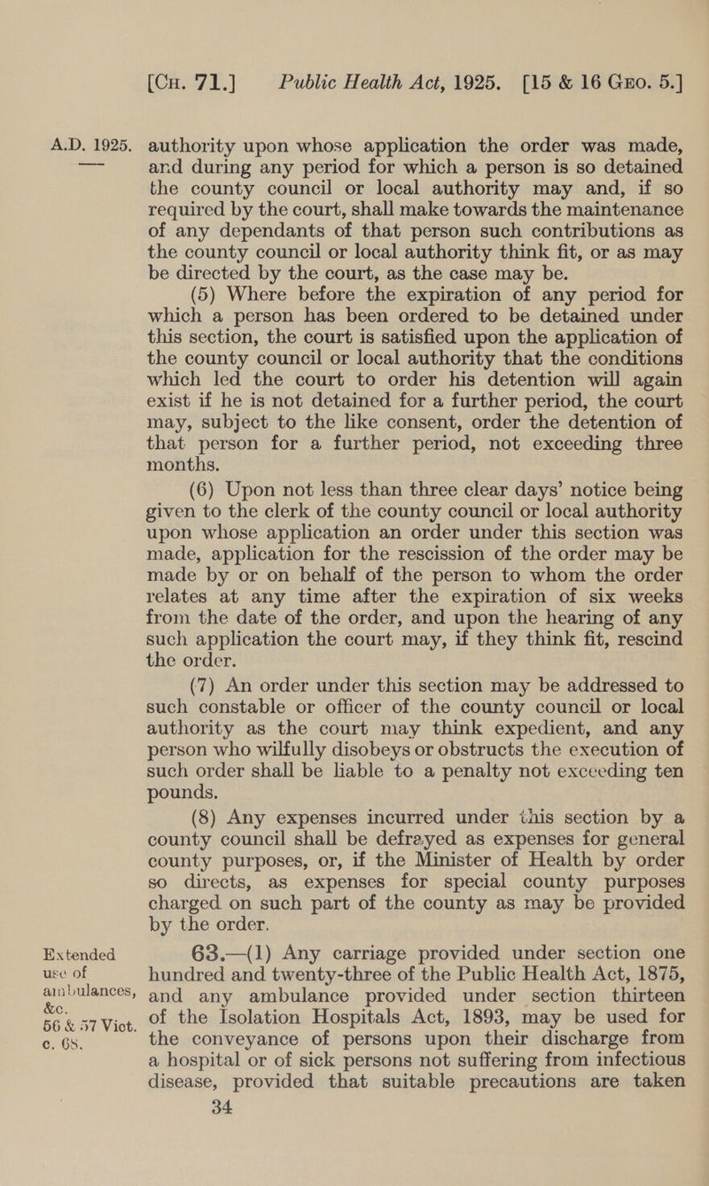 re ee Extended use of ain bulances, &amp;e. 56 &amp; 57 Vict. C.O3: [Cu. 71.] Public Health Act, 1925. [15 &amp; 16 Gzo. 5.] and during any period for which a person is so detained the county council or local authority may and, if so required by the court, shall make towards the maintenance of any dependants of that person such contributions as the county council or local authority think fit, or as may be directed by the court, as the case may be. (5) Where before the expiration of any period for which a person has been ordered to be detained under this section, the court is satisfied upon the application of the county council or local authority that the conditions which led the court to order his detention will again exist if he is not detained for a further period, the court may, subject to the like consent, order the detention of that person for a further period, not exceeding three months. (6) Upon not less than three clear days’ notice being given to the clerk of the county council or local authority upon whose application an order under this section was made, application for the rescission of the order may be made by or on behalf of the person to whom the order relates at any time after the expiration of six weeks from the date of the order, and upon the hearing of any such application the court may, if they think fit, rescind the order. (7) An order under this section may be addressed to such constable or officer of the county council or local authority as the court may think expedient, and any person who wilfully disobeys or obstructs the execution of such order shall be liable to a penalty not exceeding ten pounds. | (8) Any expenses incurred under this section by a county council shall be defrayed as expenses for general county purposes, or, if the Minister of Health by order so directs, as expenses for special county purposes charged on such part of the county as may be provided by the order. 63.—(1) Any carriage provided under section one hundred and twenty-three of the Public Health Act, 1875, and any ambulance provided under section thirteen of the Isolation Hospitals Act, 1893, may be used for the conveyance of persons upon their discharge from a hospital or of sick persons not suffering from infectious disease, provided that suitable precautions are taken o4
