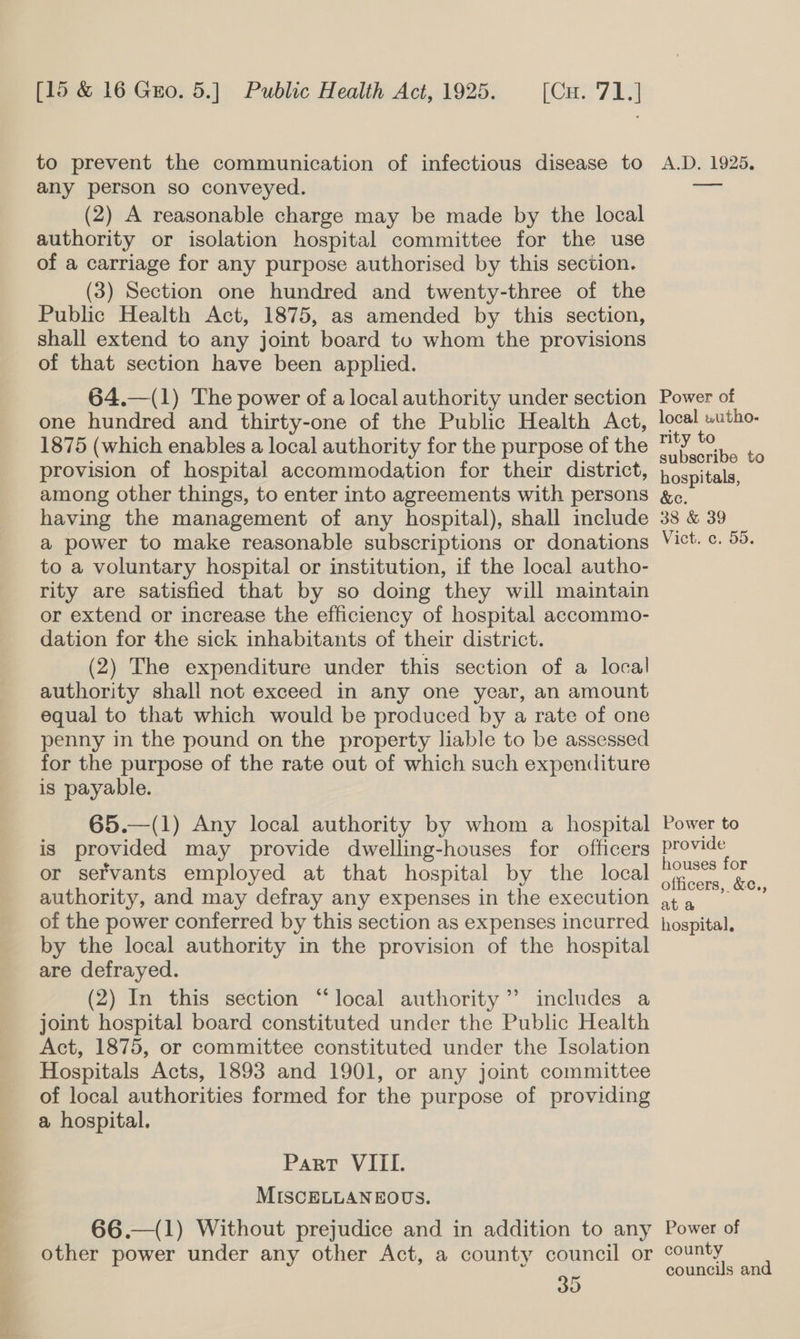 to prevent the communication of infectious disease to any person so conveyed. (2) A reasonable charge may be made by the local authority or isolation hospital committee for the use of a carriage for any purpose authorised by this section. (3) Section one hundred and twenty-three of the Public Health Act, 1875, as amended by this section, shall extend to any joint board tou whom the provisions of that section have been applied. 64.—(1) The power of a local authority under section one hundred and thirty-one of the Public Health Act, 1875 (which enables a local authority for the purpose of the provision of hospital accommodation for their district, among other things, to enter into agreements with persons having the management of any hospital), shall include a power to make reasonable subscriptions or donations to a voluntary hospital or institution, if the local autho- rity are satisfied that by so doing they will maintain or extend or increase the efficiency of hospital accommo- dation for the sick inhabitants of their district. (2) The expenditure under this section of a local authority shall not exceed in any one year, an amount equal to that which would be produced by a rate of one penny in the pound on the property liable to be assessed for the purpose of the rate out of which such expenditure is payable. 65.—(1) Any local authority by whom a hospital is provided may provide dwelling-houses for officers or servants employed at that hospital by the local authority, and may defray any expenses in the execution of the power conferred by this section as expenses incurred by the local authority in the provision of the hospital are defrayed. (2) In this section “local authority ’’ includes a joint hospital board constituted under the Public Health Act, 1875, or committee constituted under the Isolation Hospitals Acts, 1893 and 1901, or any joint committee of local authorities formed for the purpose of providing a hospital. Part VIII. MISCELLANEOUS. 66.—(1) Without prejudice and in addition to any other power under any other Act, a county council or 30 A.D, 1925. ee Power of local wutho- rity to subscribe to hospitals, &amp;c. 38 &amp; 39 Vict: ¢, 55. Power to provide houses for officers, &amp;c., at a hospital, Power of county councils and