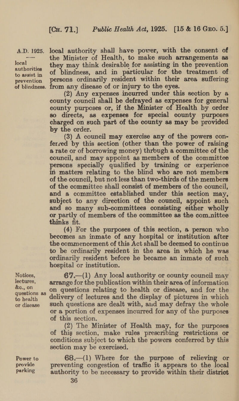 local authorities to assist in prevention of blindness. Notices, lectures, &amp;c., on questions as to health or disease Power to provide parking [Cx.'71.] Public Health Act, 1925. [15 &amp; 16 Guo. 5.] the Minister of Health, to make such arrangements as they may think desirable for assisting in the prevention of blindness, and in particular for the treatment of persons ordinarily resident within their area suffering from any disease of or injury to the eyes. (2) Any expenses incurred under this section by a county council shall be defrayed as expenses for general county purposes or, if the Minister of Health by order so directs, as expenses for special county purposes charged on such part of the county as may be provided by the order. (3) A council may exercise any of the powers con- ferced by this section (other than the power of raising a rate or of borrowing money) through a committee of the council, and may appoint as members of the committee persons specially qualified by training or experience in matters relating to the blind who are not members of the council, but not less than two-thirds of the members of the committee shall consist of members of the council, and a committee established under this section may, subject to any direction of the council, appoint such and so many sub-committees consisting either wholly or partly of members of the committee as the com_nittee thinks fit. (4) For the purposes of this section, a person who becomes an inmate of any hospital or institution after the commencement of this Act shall be deemed to continue to be ordinarily resident in the area in which he was ordinarily resident before he became an inmate of such hospital or institution. 67.—(1) Any local authority or county council may arrange for the publication within their area of information on questions relating to health or disease, and for the delivery of lectures and the display of pictures in which such questions are dealt with, aud may defray the whole or @ portion of expenses incurred for any of the purposes of this section. (2) The Minister of Health may, for the purposes of thig section, make rules prescribing restrictions or conditions subject to which the powers conferred by this section may be exercised. 68.—(1) Where for the purpose of relieving or preventing congestion of traffic it appears to the local authority to be necessary to provide within their district