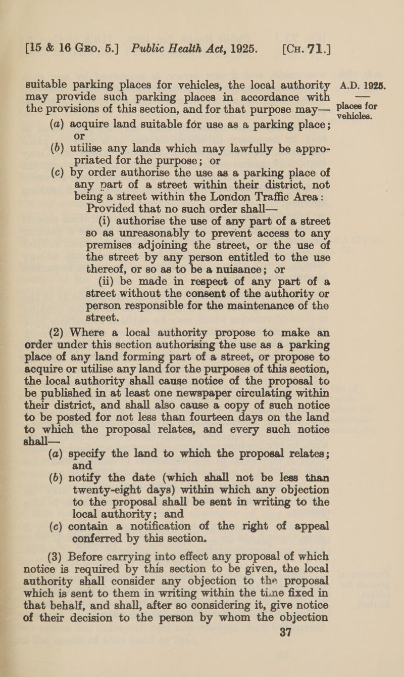 suitable parking places for vehicles, the local authority A.D. 1928. may provide such parking places in accordance with eas the provisions of this section, and for that purpose may— piso arr (a) agauite land suitable for use as a parking place; (b) utilise any lands which may lawfully be appro- priated for the purpose; or (c) by order authorise the use as a perene place of any vart of a street within their district, not being a street within the London Traffic Area: Provided that no such order shall— (1) authorise the use of any part of a street so aS unreasonably to prevent access to any premises adjoining the street, or the use of the street by any person entitled to the use thereof, or so as to be a nuisance; or (ii) be made in respect of any part of a street without the consent of the authority or person responsible for the maintenance of the street. (2) Where a local authority propose to make an order under this section authorising the use as a parking place of any land forming part of a street, or propose to acquire or utilise any land for the purposes ‘of this section, the local authority shall cause notice of the proposal to be published in at least one newspaper circulating within their district, and shall also cause a copy of such notice to be posted for not less than fourteen days on the land to which the proposal relates, and every such notice shall— (a) specify the land to which the proposal relates; and (b) notify the date (which shall not be less than twenty-eight days) within which any objection to the proposal shall be sent in writing to the local authority; and (c) contain a notification of the right of appeal conferred by this section. (3) Before carrying into effect any proposal of which notice is required by this section to be given, the local authority shall consider any objection to the proposal which is sent to them in writing within the time fixed in that behalf, and shall, after so considering it, give notice of their decision to the person by whom the objection