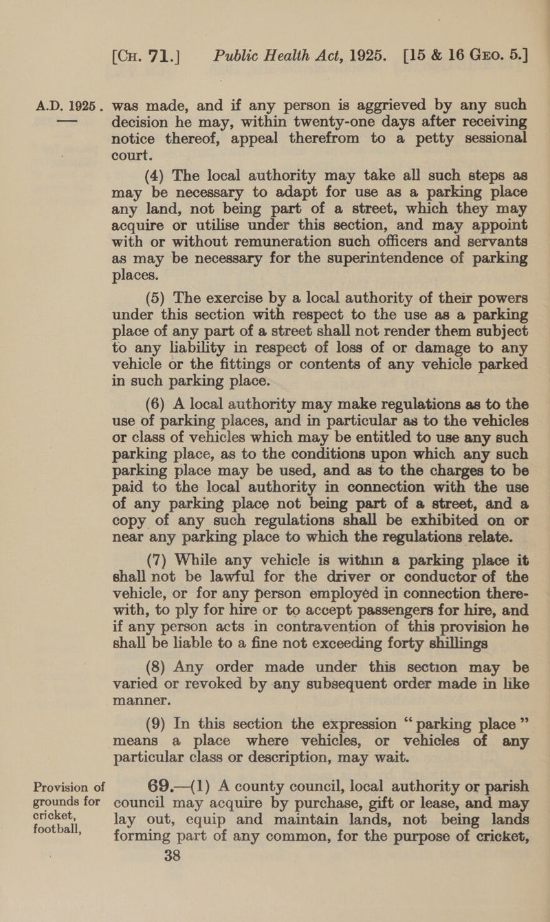 Provision of grounds for cricket, football, (Cu. 71.] Public Health Act, 1925. [15 &amp; 16 Guo. 5.] decision he may, within twenty-one days after receiving notice thereof, appeal therefrom to a petty sessional court. (4) The local authority may take all such steps as may be necessary to adapt for use as a parking place any land, not being part of a street, which they may acquire or utilise under this section, and may appoint with or without remuneration such officers and servants as may be necessary for the superintendence of parking places. (5) The exercise by a local authority of their powers under this section with respect to the use as a parking to any liability in respect of loss of or damage to any vehicle or the fittings or contents of any vehicle parked in such parking place. , _ (6) A local authority may make regulations as to the use of parking places, and in particular as to the vehicles — or class of vehicles which may be entitled to use any such parking place, as to the conditions upon which any such parking place may be used, and as to the charges to be paid to the local authority in connection with the use of any parking place not being part of a street, and a copy of any such regulations shall be exhibited on or near any parking place to which the regulations relate. (7) While any vehicle is within a parking place it shall not be lawful for the driver or conductor of the vehicle, or for any person employéd in connection there- with, to ply for hire or to accept passengers for hire, and if any person acts in contravention of this provision he shall be liable to a fine not exceeding forty shillings (8) Any order made under this section may be varied or revoked by any subsequent order made in like manner. (9) In this section the expression “ parking place ” means a place where vehicles, or vehicles of any particular class or description, may wait. 69.—(1) A county council, local authority or parish council may acquire by purchase, gift or lease, and may lay out, equip and maintain lands, not being lands forming part of any common, for the purpose of cricket,
