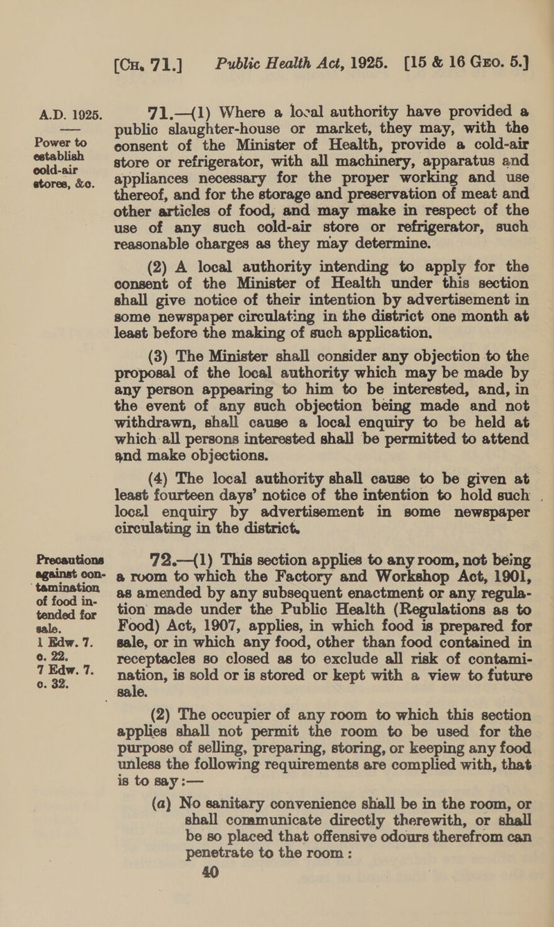 Power to establish cold-air atores, &amp;o. Precautions against con- ‘ tamination of food in- tended for [Cu 71.] Public Health Act, 1925. [15 &amp; 16 Guo. 5.) public slaughter-house or market, they may, with the consent of the Minister of Health, provide a cold-air store or refrigerator, with all machinery, apparatus and appliances necessary for the proper working and use thereof, and for the storage and preservation of meat and other articles of food, and may make in respect of the use of any such cold-air store or refrigerator, such reasonable charges as they may determine. (2) A local authority intending to apply for the consent of the Minister of Health under this section shall give notice of their intention by advertisement in some newspaper circulating in the district one month at least before the making of such application. (3) The Minister shall consider any objection to the proposal of the local authority which may be made by any person appearing to him to be interested, and, in the event of any such objection being made and not withdrawn, shall cause a local enquiry to be held at which all persons interested shall be permitted to attend and make objections. (4) The local authority shall cause to be given at least fourteen days’ notice of the intention to hold such . locel enquiry by advertisement in some newspaper circulating in the district. 72.—{1) This section applies to any room, not being @ room to which the Factory and Workshop Act, 1901, as amended by any subsequent enactment or any regula- tion made under the Public Health (Regulations as to Food) Act, 1907, applies, in which food is prepared for sale, or in which any food, other than food contained in receptacles so closed as to exclude all risk of contami- nation, is sold or is stored or kept with a view to future (2) The occupier of any room to which this section applies shall not permit the room to be used for the purpose of selling, preparing, storing, or keeping any food unless the following requirements are complied with, that. is to say :— | (a) No sanitary convenience shall be in the room, or shall communicate directly therewith, or shall be so placed that offensive odours therefrom can penetrate to the room : | |
