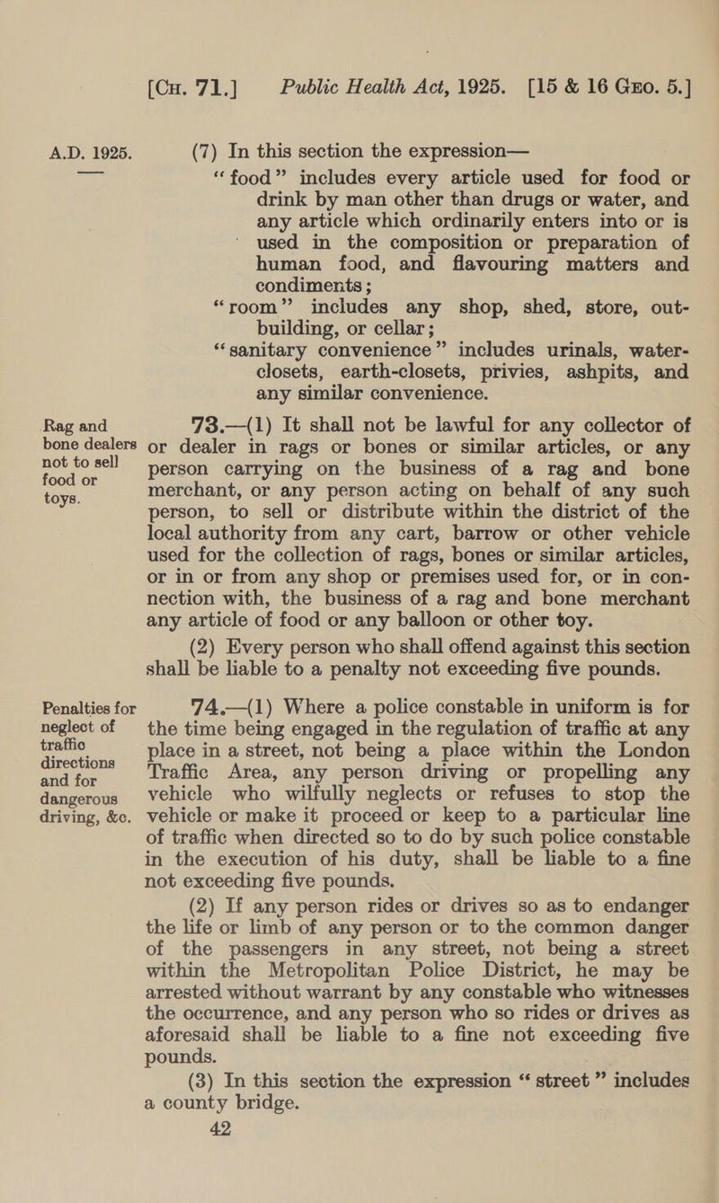 A.D. 1925. (7) In this section the expression— reap “food” includes every article used for food or | drink by man other than drugs or water, and any article which ordinarily enters into or is used in the composition or preparation of human food, and flavouring matters and condiments ; “room”? includes any shop, shed, store, out- building, or cellar ; ‘‘sanitary convenience” includes urinals, water- closets, earth-closets, privies, ashpits, and any similar convenience. Rag and 73.—(1) It shall not be lawful for any collector of bone dealers or dealer in rags or bones or similar articles, or any pe ee person carrying on the business of a rag and bone oye. merchant, or any person acting on behalf of any such person, to sell or distribute within the district of the local authority from any cart, barrow or other vehicle used for the collection of rags, bones or similar articles, or in or from any shop or premises used for, or in con- nection with, the business of a rag and bone merchant any article of food or any balloon or other toy. (2) Every person who shall offend against this section shall be liable to a penalty not exceeding five pounds.  Penalties for 74.—(1) Where a police constable in uniform is for neglect of the time being engaged in the regulation of traffic at any rae place in a street, not being a place within the London peiricn Traffic Area, any person driving or propelling any dangerous Vehicle who wilfully neglects or refuses to stop the driving, &amp;e. vehicle or make it proceed or keep to a particular line of traffic when directed so to do by such police constable in the execution of his duty, shall be liable to a fine not exceeding five pounds. (2) If any person rides or drives so as to endanger the life or limb of any person or to the common danger of the passengers in any street, not being a street within the Metropolitan Police District, he may be arrested without warrant by any constable who witnesses the occurrence, and any person who so rides or drives as aforesaid shall be liable to a fine not exceeding five pounds. (3) In this section the expression “ street ” ‘ineludes a county bridge.