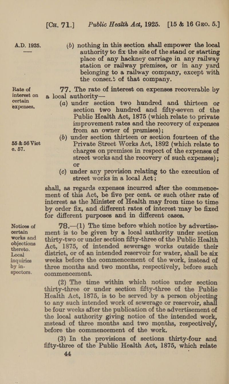 A.D. 19265. (6) nothing in this section shall empower the local ie authority to fix the site of the stand or starting place of any hackney carriage in any railway station or railway premises, or in any yard belonging to a railway company, except with the conser.t of that company. Rate of 77. The rate of interest on expenses recoverable by interest on a local authority— cen (a) under section two hundred and thirteen or oe section two hundred and fifty-seven of the Public Health Act, 1875 (which relate to private improvement rates and the recovery of expenses from an owner of premises); (b) under section thirteen or section fourteen of the 55 &amp; 56 Vict Private Street Works Act, 1892 (which relate to c. 57. charges on premises in respect of the expenses of street works and the recovery of such expenses) ; or (c) under any provision relating to the execution of street works in a local Act; shall, as regards expenses incurred after the commence- ment of this Act, be five per cent. or such other rate of interest as the Minister of Health may from time to time by order fix, and different rates of interest may be fixed for different purposes and in different cases. Notices of 78.—(1) The time before which notice by advertise- certain ment is to be given by a local authority under section works and thirty-two or under section fifty-three of the Public Health a Act, 1875, of intended sewerage works outside their Local district, or of an intended reservoir for water, shall be six inquiries weeks before the commencement of the work, instead of by in- three months and two months, respectively, before such spectors. commencement. (2) The time within which notice under section thirty-three or under section fifty-three of the Public Health Act, 1875, is to be served by a person objectin to any such intended work of sewerage or reservoir, sh be four weeks after the publication of the advertisement of the local authority giving notice of the intended work, mstead of three months and two months, respectively, before the commencement of the work. 7 (3) In the provisions of sections thirty-four and fifty-three of the Public Health Act, 1875, which relate a