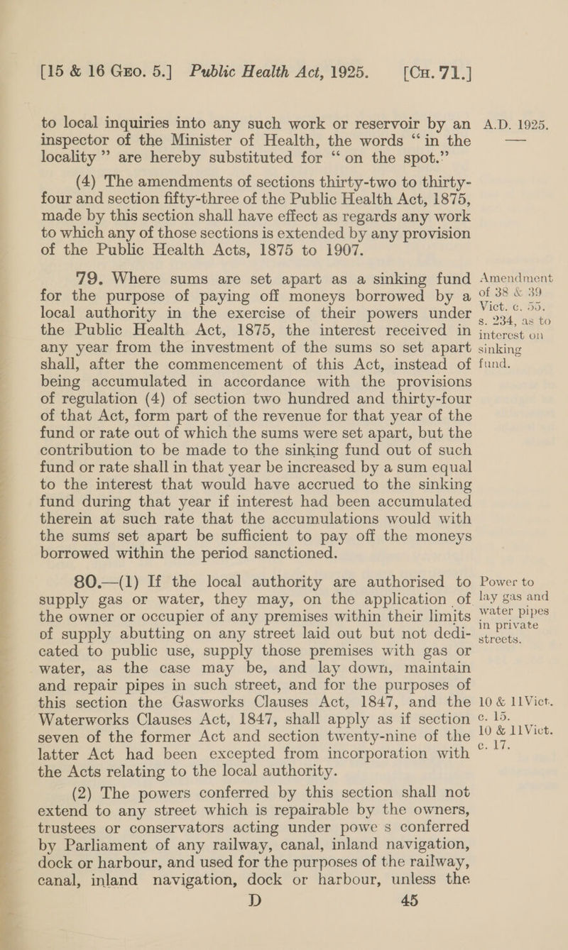  to local inquiries into any such work or reservoir by an inspector of the Minister of Health, the words ‘in the locality ’’ are hereby substituted for “‘ on the spot.” (4) The amendments of sections thirty-two to thirty- four and section fifty-three of the Public Health Act, 1875, made by this section shall have effect as regards any work to which any of those sections is extended by any provision of the Public Health Acts, 1875 to 1907. 79. Where sums are set apart as a sinking fund for the purpose of paying off moneys borrowed by a local authority in the exercise of their powers under the Public Health Act, 1875, the interest received in any year from the investment of the sums so set apart being accumulated in accordance with the provisions of regulation (4) of section two hundred and thirty-four of that Act, form part of the revenue for that year of the fund or rate out of which the sums were set apart, but the contribution to be made to the sinking fund out of such fund or rate shall in that year be increased by a sum equal to the interest that would have accrued to the sinking fund during that year if interest had been accumulated therein at such rate that the accumulations would with the sums set apart be sufficient to pay off the moneys borrowed within the period sanctioned. 80.—(1) If the local authority are authorised to supply gas or water, they may, on the application of the owner or occupier of any premises within their limits of supply abutting on any street laid out but not dedi- cated to public use, supply those premises with gas or water, as the case may be, and lay down, maintain and repair pipes in such street, and for the purposes of this section the Gasworks Clauses Act, 1847, and the Waterworks Clauses Act, 1847, shall apply as if section seven of the former Act and section twenty-nine of the latter Act had been excepted from incorporation with the Acts relating to the local authority. (2) The powers conferred by this section shall not extend to any street which is repairable by the owners, trustees or conservators acting under powe s conferred by Parliament of any railway, canal, inland navigation, dock or harbour, and used for the purposes of the railway, canal, inland navigation, dock or harbour, unless the D 45 A.D. 1925. —_——— Amendment of 38 &amp; 39 Viet ee, Sot s. 234, as to interest on sinking Power to _lay gas and water pipes in private streets. 10 &amp; 11 Vict. e:.15. 10 &amp; 11Vict. ‘ae la Be