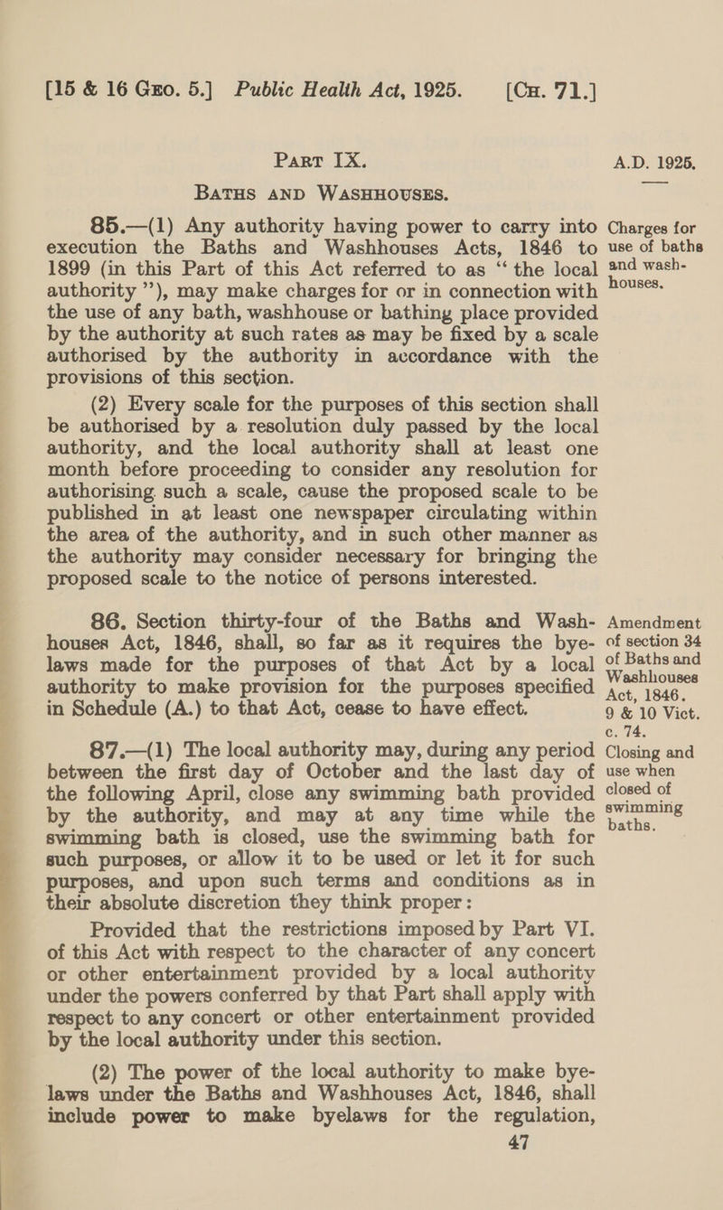  hI a a es [15 &amp; 16 Gro. 5.] Public Health Act, 1925. (Cu. 71.] Part IX. BATHS AND WASHHOUSES. 85.—(1) Any authority having power to carry into execution the Baths and Washhouses Acts, 1846 to 1899 (in this Part of this Act referred to as ‘‘ the local authority ’’), may make charges for or in connection with the use of any bath, washhouse or bathing place provided by the authority at such rates as may be fixed by a scale authorised by the authority in accordance with the provisions of this section. (2) Every scale for the purposes of this section shall be authorised by a resolution duly passed by the local authority, and the local authority shall at least one month before proceeding to consider any resolution for authorising. such a scale, cause the proposed scale to be published in at least one newspaper circulating within the area of the authority, and in such other manner as the authority may consider necessary for bringing the proposed scale to the notice of persons interested. 86. Section thirty-four of the Baths and Wash- houses Act, 1846, shall, so far as it requires the bye- laws made for the purposes of that Act by a local authority to make provision for the purposes specified in Schedule (A.) to that Act, cease to have effect. 87.—(1) The local authority may, during any period between the first day of October and the last day of the following April, close any swimming bath provided by the authority, and may at any time while the swimming bath is closed, use the swimming bath for such purposes, or allow it to be used or let it for such purposes, and upon such terms and conditions as in their absolute discretion they think proper: Provided that the restrictions imposed by Part VI. of this Act with respect to the character of any concert or other entertainment provided by a local authority under the powers conferred by that Part shall apply with respect to any concert or other entertainment provided by the local authority under this section. (2) The power of the local authority to make bye- laws under the Baths and Washhouses Act, 1846, shall include power to make byelaws for the regulation, 47  A.D. 1925, —_ Charges for use of baths and wash- houses. Amendment of section 34 of Baths and Washhouses Act, 1846. 9 &amp; 10 Vict. c. 74. Closing and use when closed of swimming baths.