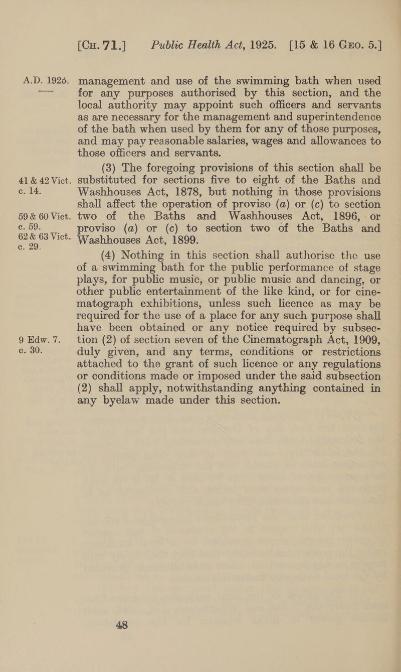 c. 14. c. 59. 6, 29 9 Edw. 7. c. 30. [Cu. 71.] Public Health Act, 1925. [15 &amp; 16 Guo. 5.] for any purposes authorised by this section, and the local authority may appoint such officers and servants as are necessary for the management and superintendence of the bath when used by them for any of those purposes, and may pay reasonable salaries, wages and allowances to those officers and servants. (3) The foregoing provisions of this section shall be substituted for sections five to eight of the Baths and Washhouses Act, 1878, but nothing in those provisions shall affect the operation of proviso (a) or (c) to section two of the Baths and Washhouses Act, 1896, or proviso (a) or (c) to section two of the Baths and Washhouses Act, 1899. (4) Nothing in this section shall authorise the use of a swimming bath for the public performance of stage plays, for public music, or public music and dancing, or other public entertainment of the like kind, or for cine- matograph exhibitions, unless such licence as may be required for the use of a place for any such purpose shall have been obtained or any notice required by subsec- tion (2) of section seven of the Cinematograph Act, 1909, duly given, and any terms, conditions or restrictions attached to the grant of such licence or any regulations (2) shall apply, notwithstanding anything contained in any byelaw made under this section.