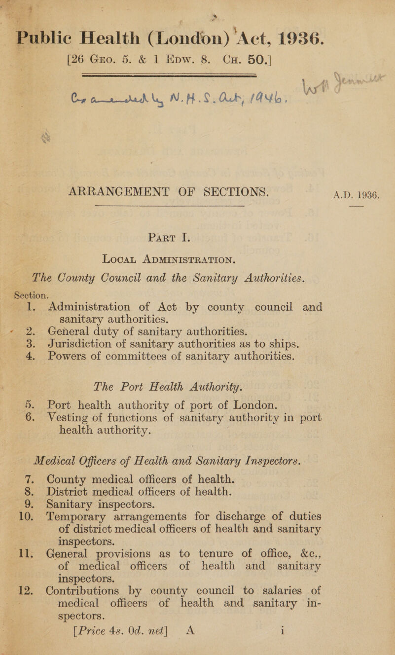 Re oF © Fe li | pe , Public Health (London) ‘Act, 1936. | [26 Gro. 5. &amp; 1 Epw. 8. Cx. 50.] Cro aid ly WHS. Aub, MANb, ARRANGEMENT OF SECTIONS. A.D. 1936. Part I. “i Locat ADMINISTRATION. The County Council and the Sanitary Authorities. Section. 1. Administration of Act by county council and sanitary authorities. - 2. General duty of sanitary authorities. 3. Jurisdiction of sanitary authorities as to ships. 4. Powers of committees of sanitary authorities. The Port Health Authority. ®. Port health authority of port of London. 6. Vesting of functions of sanitary authority 1 in port health authority. Medical Officers of Health and Sanitary Inspeciors. 7. County medical officers of health. 8. District medical officers of health. 9. Sanitary inspectors. (10. Temporary arrangements for discharge of duties of district medical officers of health and sanitary inspectors. Il. General provisions as to tenure of office, &amp;c., | of medical officers of health and _ sanitary inspectors. 12. Contributions by county council to salaries of medical officers of health and sanitary in- spectors.