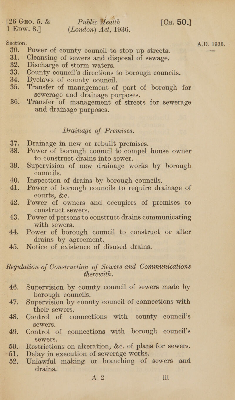 Section. 30. Power of county council to stop up streets. 31. 32. 30. 34. 30. 36. ov. 38. 39. 40. 4. 42. 43. 44, 45. Cleansing of sewers and disposal of sewage. Discharge of storm waters. County council’s directions to borough councils. Byelaws of county council. Sewerage and drainage purposes. Transfer of management of streets for sewerage and drainage purposes. Drainage of Premises. Drainage in new or rebuilt premises. Power of borough council to compel house owner to construct drains into sewer. Supervision of new drainage works by borough councils. Inspection of drains by borough councils. Power of borough councils to require drainage of courts, &amp;c. Power of owners and occupiers of premises to construct sewers. Power of persons to construct drains communicating with sewers. Power of borough council to construct or alter drains by agreement. Notice of existence of disused drains. “AG. 47, 48, 49. 50. 51, 52. therewith. Supervision by county council of sewers made by borough councils. Supervision by county council of connections with their sewers. Control of connections with county council’s sewers. Control of connections with borough council’s sewers. Restrictions on alteration, &amp;c. of plans for sewers. Delay in execution of sewerage works. Unlawful making or branching of sewers and drains.