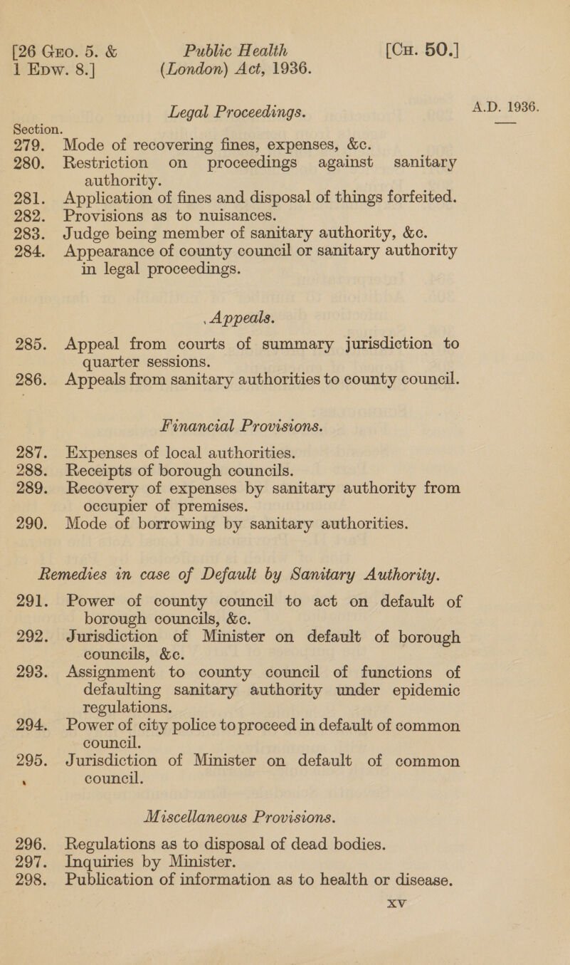 1 Evw. 8.] (London) Act, 1936. Legal Proceedings. 279. Mode of recovering fines, expenses, &amp;c. 280. Restriction on proceedings against sanitary authority. 281. Application of fines and disposal of things forfeited. 282. Provisions as to nuisances. 283. Judge being member of sanitary authority, &amp;c. 284. Appearance of county council or sanitary authority in legal proceedings. Appeals. 285. Appeal from courts of summary jurisdiction to quarter sessions. 286. Appeals from sanitary authorities to county council. Financial Provisions. 287. Expenses of local authorities. 289. Recovery of expenses by sanitary authority from occupier of premises. 290. Mode of borrowing by sanitary authorities. Remedies in case of Default by Sanitary Authority. 291. Power of county council to act on default of borough councils, &amp;c. 292. Jurisdiction of Minister on default of borough councils, &amp;c. defaulting sanitary authority under epidemic regulations. 294. Power of city police to proceed in default of common council. 295. Jurisdiction of Minister on default of common ; council. Miscellaneous Provisions. 296. Regulations as to disposal of dead bodies. 297. Inquiries by Minister. 298. Publication of information as to health or disease.