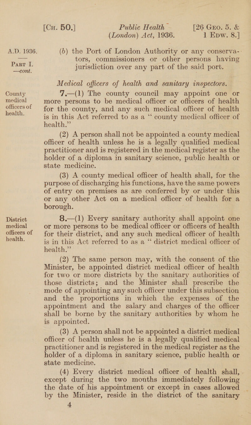 Part I. —con. County medical officers of health. District medical officers of health. [Cu. 50.] Public Health — [26 Guo. 5. &amp; (London) Act, 1936. 1 Epw. 8.] (6) the Port of London Authority or any conserva-- tors, commissioners or other persons having jurisdiction over any part of the said port. Medical officers of health and sanitary inspectors. 7.—(1) The county council may appoint one or more persons to be medical officer or officers of health for the county, and any such medical officer of health is in this Act referred to as a “‘ county medical officer of health.” (2) A person shall not be appointed a cone medical officer of health unless he is a legally qualified medical practitioner and is registered in the medical register as the holder of a diploma in sanitary science, public health or state medicine. (3) A county medical officer of health shall, for the purpose of discharging his functions, have the same powers of entry on premises as are conferred by or under this or any other Act on a medical officer: of health for a borough.  8.—(1) Every sanitary authority shall appoint one or more persons to be medical officer or officers of health for their district, and any such medical officer of health is in this Act referred to as a “ district medical officer of health.” (2) The same person may, with the consent of the Minister, be appointed district medical officer of health for two or more districts by the sanitary authorities of those districts; and the Minister shall prescribe the mode of appointing any such officer under this subsection and the proportions in which the expenses of the appointment and the salary and charges of the officer shall be borne by the sanitary authorities by whom he is appointed. (3) A person shall not be appointed a district medical officer of health unless he is a legally qualified medical practitioner and is registered in the medical register as the holder of a diploma in sanitary science, public health or state medicine. (4) Every district medical officer of health shall, . except during the two months immediately following the date of his appointment or except in cases allowed by the Minister, reside in the district of the sanitary