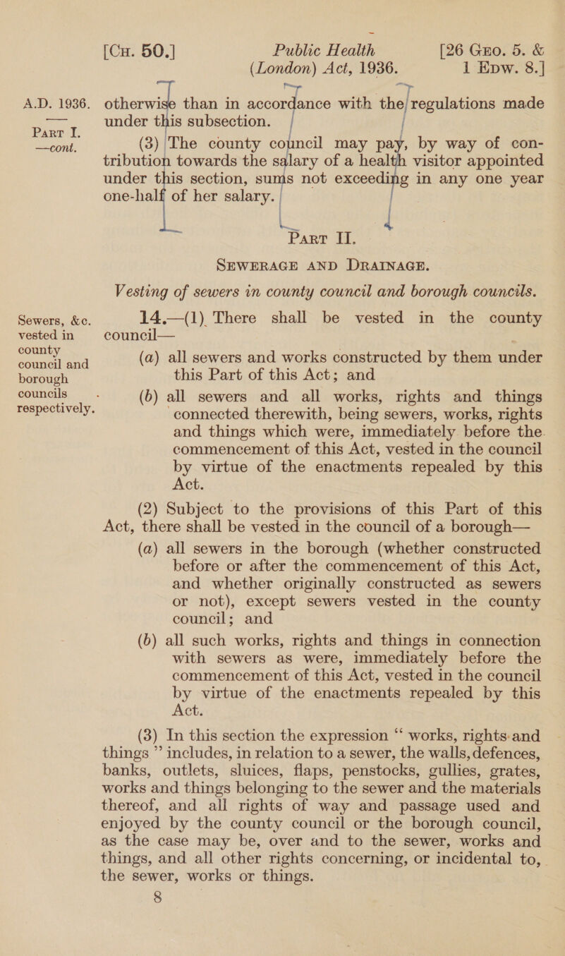 (London) Act, 1936. 1 Epw. 8.]| A.D. 1936. other than in i at with the) regulations made et under this subsection. ART I. i ‘ ° | eit. (3) The county council may pay, by way of con- tribution towards the salary of a health visitor appointed under this section, sums not exceeding in any one year one-half of her salary.  Part II. SEWERAGE AND DRAINAGE. Vesting of sewers in county council and borough councils.  Sewers, &amp;c. 14.—(1) There shall be vested in the county vested in council pears NG (a) all sewers and works constructed by them under borough this Part of this Act; and councils (b) all sewers and all works, rights and things respectively. connected therewith, being sewers, works, rights and things which were, immediately. before the. commencement of this Act, vested in the council by virtue of the enactments repealed by this Act. (2) Subject to the provisions of this Part of this Act, there shall be vested in the council of a borough— (a) all sewers in the borough (whether constructed before or after the commencement of this Act, and whether originally constructed as sewers or not), except sewers vested in the county council; and (b) all such works, rights and things in connection with sewers as were, immediately before the commencement of this Act, vested in the council by virtue of the enactments repealed by this Act. (3) In this section the expression “ works, rights:and things ” includes, in relation to a sewer, the walls, defences, banks, outlets, sluices, flaps, penstocks, gullies, grates, works and things belonging to the sewer and the materials thereof, and all rights of way and passage used and enjoyed by the county council or the borough council, as the case may be, over and to the sewer, works and things, and all other rights concerning, or incidental to, the sewer, works or things.