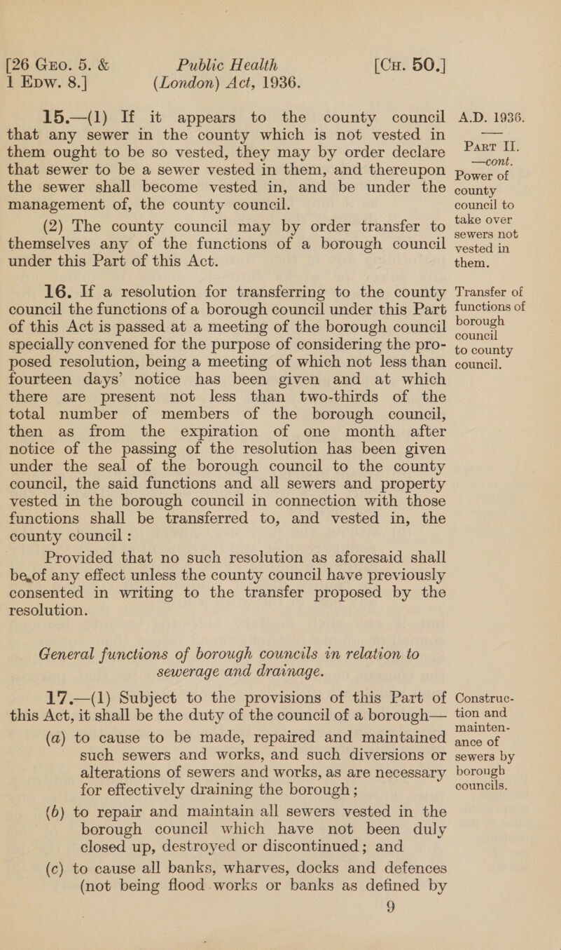 [26 Guo. 5. &amp; 1 Epw. 8.] Public Health [Cu. 50.] (London) Act, 1936. 3 15.—(1) If it appears to the county council that any sewer in the county which is not vested in them ought to be so vested, they may by order declare that sewer to be a sewer vested in them, and thereupon the sewer shall become vested in, and be under the management of, the county council. (2) The county council may by order transfer to themselves any of the functions of a borough council under this Part of this Act. | 16. If a resolution for transferring to the county council the functions of a borough council under this Part of this Act is passed at a meeting of the borough council specially convened for the purpose of considering the pro- posed resolution, being a meeting of which not less than fourteen days’ notice has been given and at which there are present not less than two-thirds of the total number of members of the borough council, then as from the expiration of one month after notice of the passing of the resolution has been given under the seal of the borough council to the county council, the said functions and all sewers and property vested in the borough council in connection with those functions shall be transferred to, and vested in, the county council : Provided that no such resolution as aforesaid shall be,of any effect unless the county council have previously consented in writing to the transfer proposed by the resolution. General functions of borough councils in relation to sewerage and drainage. 17.—(1) Subject to the provisions of this Part of this Act, it shall be the duty of the council of a borough— (a) to cause to be made, repaired and maintained such sewers and works, and such diversions or alterations of sewers and works, as are necessary for effectively draining the borough ; (6) to repair and maintain all sewers vested in the borough council which have not been duly closed up, destroyed or discontinued; and (c) to cause all banks, wharves, docks and defences (not being flood works or banks as defined by ) A.D. 1936. Panpek: —cone. Power of county council to take over sewers not vested in them. Transfer of functions of borough council to county council. Construc- tion and mainten- ance of sewers by borough councils.