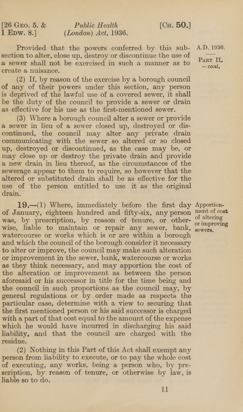 1 Epw. 8.] (London) Act, 1936. Provided that the powers conferred by this sub- section to alter, close up, destroy or discontinue the use of a sewer shall not be exercised in such a manner as to create a nuisance. (2) If, by reason of the exercise by a borough council of any of their powers under this section, any person is deprived of the lawful use of a covered sewer, it shall be the duty of the council to provide a sewer or drain as effective for his use as the first-mentioned sewer. (3) Where a borough council alter a sewer or provide a sewer in lieu of a sewer closed up, destroyed or dis- continued, the council may alter any private drain communicating with the sewer so altered or so closed up, destroyed or discontinued, as the case may be, or may close up or destroy the private drain and provide a new drain in lieu thereof, as the circumstances of the sewerage appear to them to require, so however that the altered or substituted drain shall be as effective for the use of the person entitled to use it as the original drain. 19.—(1) Where, immediately before the first day of January, eighteen hundred and fifty-six, any person was, by prescription, by reason of tenure, or other- wise, liable to maintain or repair any sewer, bank, watercourse or works which is or are within a borough and which the council of the borough consider it necessary to alter or improve, the council may make such alteration or improvement in the sewer, bank, watercourse or works as they think necessary, and may apportion the cost of the alteration or improvement as between the person aforesaid or his successor in title for the time being and the council in such proportions as the council may, by general regulations or by order made as respects the particular case, determine with a view to securing that the first mentioned person or his said successor is charged with a part of that cost equal to the amount of the expense which he would have incurred in discharging his said liability, and that the council are charged with the residue. (2) Nothing in this Part of this Act shall exempt any person from liability to execute, or to pay the whole cost of executing, any works, being a person who, by pre- scription, by reason of tenure, or otherwise by iaw, is liable so to do. I] A.D. 1936. Part IT, — cont. Apportion- ment of cost of altering or improving sewers,