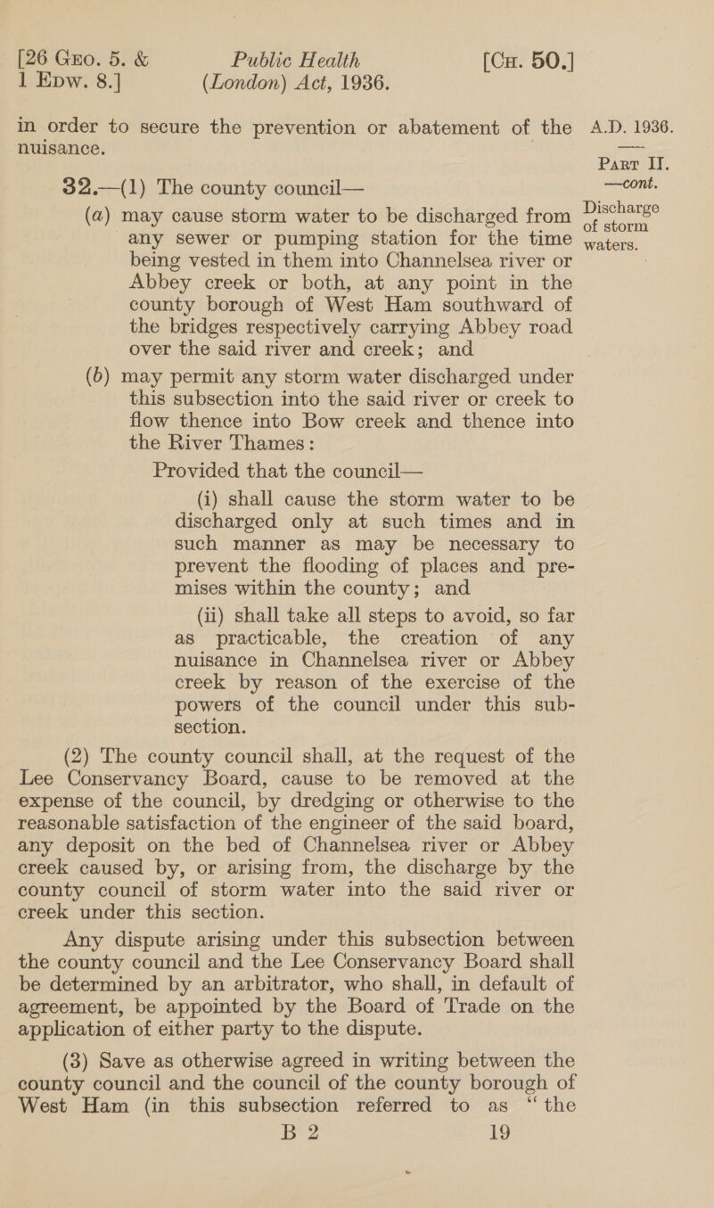 1 Epw. 8.] (London) Act, 1936. in order to secure the prevention or abatement of the nuisance. 32.—(1) The county council— (a) may cause storm water to be discharged from any sewer or pumping station for the time being vested in them into Channelsea river or Abbey creek or both, at any point in the county borough of West Ham southward of the bridges respectively carrying Abbey road over the said river and creek; and (6) may permit any storm water discharged under this subsection into the said river or creek to flow thence into Bow creek and thence into the River Thames: Provided that the council— (i) shall cause the storm water to be discharged only at such times and in such manner as may be necessary to prevent the flooding of places and pre- mises within the county; and (ii) shall take all steps to avoid, so far as practicable, the creation of any nuisance in Channelsea river or Abbey creek by reason of the exercise of the powers of the council under this sub- section. (2) The county council shall, at the request of the Lee Conservancy Board, cause to be removed at the expense of the council, by dredging or otherwise to the reasonable satisfaction of the engineer of the said board, any deposit on the bed of Channelsea river or Abbey creek caused by, or arising from, the discharge by the county council of storm water into the said river or creek under this section. Any dispute arising under this subsection between the county council and the Lee Conservancy Board shall be determined by an arbitrator, who shall, in default of agreement, be appointed by the Board of Trade on the application of either party to the dispute. (3) Save as otherwise agreed in writing between the county council and the council of the county borough of West Ham (in this subsection referred to as “the B 2 19 A.D. 1936. Part IT. —cont. Discharge of storm