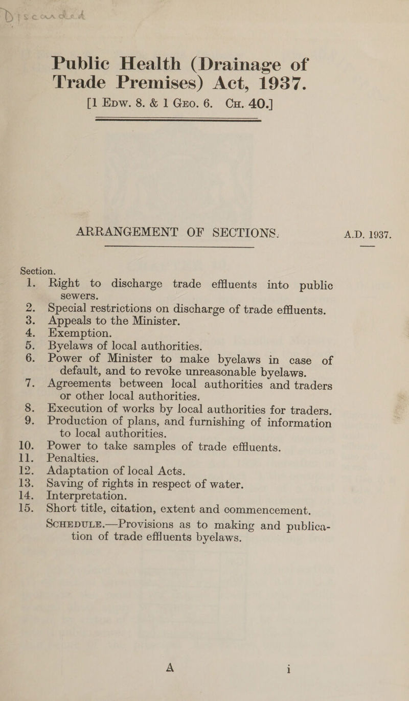 ed Public Health (Drainage of Trade Premises) Act, 1937. [1 Epw. 8. &amp; 1 Gro. 6. Cu. 40.]  ARRANGEMENT OF SECTIONS. A.D. 1937. Section. 1. Right to discharge trade effluents into public sewers. 2. Special restrictions on discharge of trade effluents. 3. Appeals to the Minister. 4. Exemption. 5. Byelaws of local authorities. | 6. Power of Minister to make byelaws in case of default, and to revoke unreasonable byelaws. 7. Agreements between local authorities and traders or other local authorities. 8. Execution of works by local authorities for traders. 9. Production of plans, and furnishing of information to local authorities. 10. Power to take samples of trade effluents. 11. Penalties. 12. Adaptation of local Acts. 13. Saving of rights in respect of water. 14. Interpretation. 15. Short title, citation, extent and commencement. SCHEDULE.—Provisions as to making and publica- tion of trade effluents byelaws.