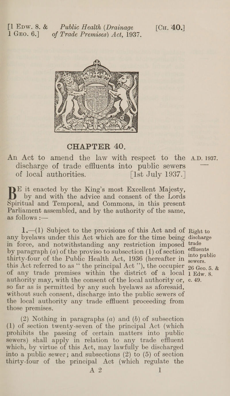 1 Gro. 6.] of Trade Premises) Act, 1937.  An Act to amend the law with respect to the discharge of trade effluents into public sewers of local authorities. [ist July 1937. | E it enacted by the King’s most Excellent Majesty, by and with the advice and consent of the Lords Spiritual and Temporal, and Commons, in this present Parliament assembled, and by the authority of the same, as follows :— 1.—(1) Subject to the provisions of this Act and of any byelaws under this Act which are for the time being in force, and notwithstanding any restriction imposed by paragraph (a) of the proviso to subsection (1) of section thirty-four of the Public Health Act, 1936 (hereafter in this Act referred to as “‘ the principal Act ’’), the occupier of any trade premises within the district of a local authority may, with the consent of the local authority or, so far as is permitted by any such byelaws as aforesaid, without such consent, discharge into the public sewers of the local authority any trade effluent proceeding from those premises. (2) Nothing in paragraphs (a) and (6) of subsection (1) of section twenty-seven of the principal Act (which prohibits the passing of certain matters into public Sewers) shall apply in relation to any trade effluent which, by virtue of this Act, may lawfully be discharged into a public sewer; and subsections (2) to (5) of section thirty-four of the principal Act (which regulate the A 2 ] A.D. 1937. Right to discharge trade effluents into public sewers. 26 Geo. 5. &amp; 1 Edw. 8. c. 49.