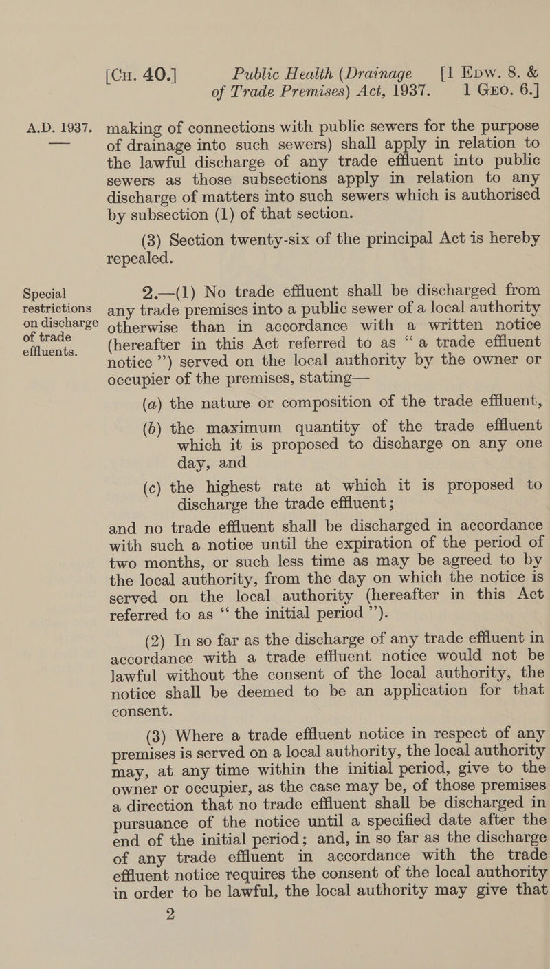 A.D. 1937. Special restrictions on discharge of trade effluents. [Cu. 40.] Public Health (Drainage [1 Epw. 8. &amp; of Trade Premises) Act, 1937. 1 Gao. 6.] making of connections with public sewers for the purpose of drainage into such sewers) shall apply in relation to the lawful discharge of any trade effluent into public sewers as those subsections apply in relation to any discharge of matters into such sewers which is authorised by subsection (1) of that section. (3) Section twenty-six of the principal Act is hereby repealed. 2.—(1) No trade effluent shall be discharged from any trade premises into a public sewer of a local authority otherwise than in accordance with a written notice (hereafter in this Act referred to as “a trade effluent notice”) served on the local authority by the owner or occupier of the premises, stating— (a) the nature or composition of the trade effluent, (b) the maximum quantity of the trade effluent which it is proposed to discharge on any one day, and (c) the highest rate at which it is proposed to discharge the trade effluent ; and no trade effluent shall be discharged in accordance with such a notice until the expiration of the period of two months, or such less time as may be agreed to by the local authority, from the day on which the notice is served on the local authority (hereafter in this Act referred to as “‘ the initial period ”’). (2) In so far as the discharge of any trade effluent in accordance with a trade effluent notice would not be lawful without the consent of the local authority, the notice shall be deemed to be an application for that consent. (3) Where a trade effluent notice in respect of any premises is served on a local authority, the local authority may, at any time within the initial period, give to the owner or occupier, as the case may be, of those premises a direction that no trade effluent shall be discharged in pursuance of the notice until a specified date after the end of the initial period; and, in so far as the discharge of any trade effluent in accordance with the trade effluent notice requires the consent of the local authority in order to be lawful, the local authority may give that