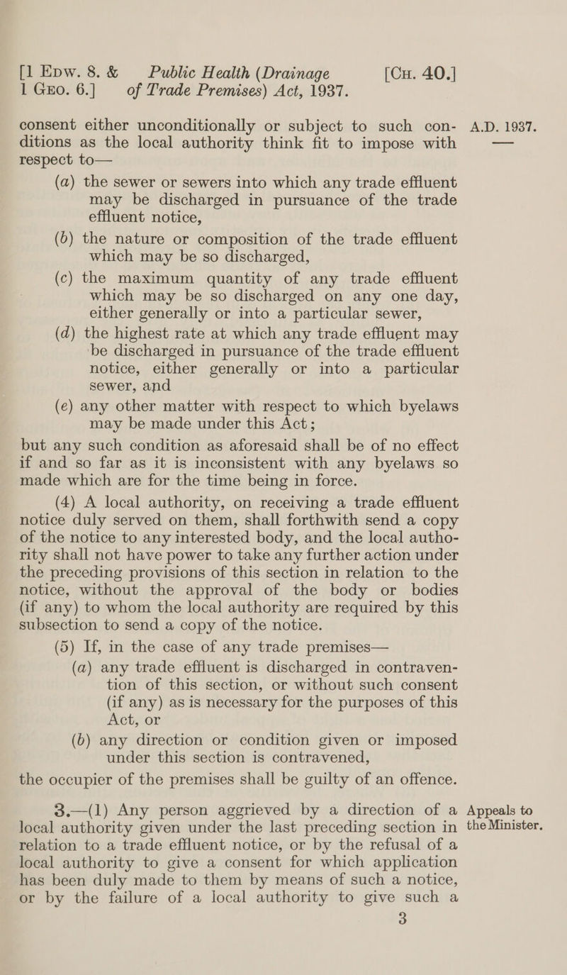 1 Gxo. 6.] of Trade Premises) Act, 1937. consent either unconditionally or subject to such con- ditions as the local authority think fit to impose with respect to— (a) the sewer or sewers into which any trade effluent may be discharged in pursuance of the trade effluent notice, (6) the nature or composition of the trade effluent which may be so discharged, (c) the maximum quantity of any trade effluent which may be so discharged on any one day, either generally or into a particular sewer, (d) the highest rate at which any trade effluent may ‘be discharged in pursuance of the trade effluent notice, either generally or into a particular sewer, and (e) any other matter with respect to which byelaws may be made under this Act; but any such condition as aforesaid shall be of no effect if and so far as it is inconsistent with any byelaws. so made which are for the time being in force. (4) A local authority, on receiving a trade effluent notice duly served on them, shall forthwith send a copy of the notice to any interested body, and the local autho- rity shall not have power to take any further action under the preceding provisions of this section in relation to the notice, without the approval of the body or bodies (if any) to whom the local authority are required by this subsection to send a copy of the notice. (5) If, in the case of any trade premises— (a) any trade effluent is discharged in contraven- tion of this section, or without such consent (if any) as is necessary for the purposes of this Act, or (6b) any direction or condition given or imposed under this section is contravened, the occupier of the premises shall be guilty of an offence. 3.—(1) Any person aggrieved by a direction of a local authority given under the last preceding section in relation to a trade effluent notice, or by the refusal of a local authority to give a consent for which application has been duly made to them by means of such a notice, or by the failure of a local authority to give such a 3 A.D. 1937. Appeals to the Minister.