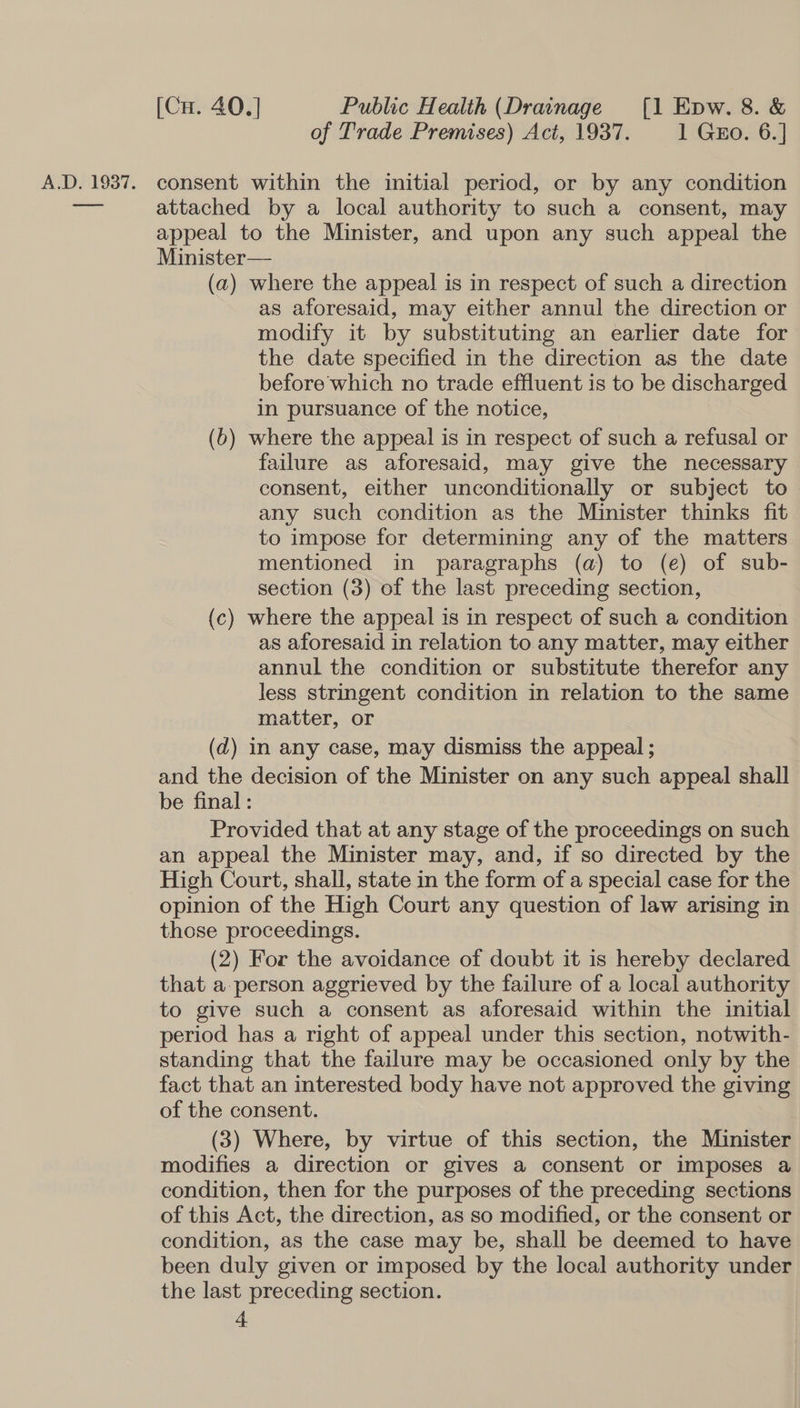 of Trade Premises) Act, 1937. 1 Gro. 6.] A.D. 1937. consent within the initial period, or by any condition ia attached by a local authority to such a consent, may appeal to the Minister, and upon any such appeal the Minister— (a) where the appeal is in respect of such a direction as aforesaid, may either annul the direction or modify it by substituting an earlier date for the date specified in the direction as the date before which no trade effluent is to be discharged in pursuance of the notice, (b) where the appeal is in respect of such a refusal or failure as aforesaid, may give the necessary consent, either unconditionally or subject to any such condition as the Minister thinks fit to impose for determining any of the matters mentioned in paragraphs (a) to (e) of sub- section (3) of the last preceding section, (c) where the appeal is in respect of such a condition as aforesaid in relation to any matter, may either annul the condition or substitute therefor any less stringent condition in relation to the same matter, or (d) in any case, may dismiss the appeal ; and the decision of the Minister on any such appeal shall be final : Provided that at any stage of the proceedings on such an appeal the Minister may, and, if so directed by the High Court, shall, state in the form of a special case for the opinion of the High Court any question of law arising in those proceedings. (2) For the avoidance of doubt it is hereby declared that a-person aggrieved by the failure of a local authority to give such a consent as aforesaid within the initial period has a right of appeal under this section, notwith- standing that the failure may be occasioned only by the fact that an interested body have not approved the giving of the consent. (3) Where, by virtue of this section, the Minister modifies a direction or gives a consent or imposes a condition, then for the purposes of the preceding sections of this Act, the direction, as so modified, or the consent or condition, as the case may be, shall be deemed to have been duly given or imposed by the local authority under the last preceding section.