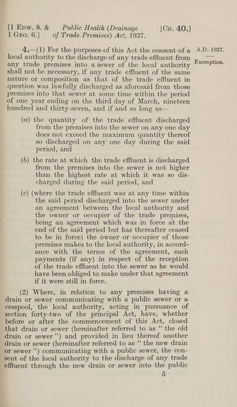 1 GEo. 6.] of Trade Premises) Act, 1937. 4.—(1) For the purposes of this Act the consent of a local authority to the discharge of any trade effluent from any trade premises into a sewer of the local authority shall not be necessary, if any trade effluent of the same nature or composition as that of the trade effluent in question was lawfully discharged as aforesaid from those premises into that sewer at some time within the period of one year ending on the third day of March, nineteen hundred and thirty-seven, and if and so long as— (a) the quantity of the trade effluent discharged from the premises into the sewer on any one day does not exceed the maximum quantity thereof so discharged on any one day during the said period, and (0) the rate at which the trade effluent is discharged from the premises into the sewer is not higher than the highest rate at which it was so dis- charged during the said period, and (c) (where the trade effluent was at any time within the said period discharged into the sewer under an agreement between the local authority and the owner or occupier of the trade premises, being an agreement which was in force at the end of the said period but has thereafter ceased to be in force) the owner or occupier of those premises makes to the local authority, in accord- ance with the terms of the agreement, such payments (if any) in respect of the reception of the trade effluent into the sewer as he would have been obliged to make under that agreement if it were still in force. (2) Where, in relation to any premises having a drain or sewer communicating with a public sewer or a cesspool, the local authority, acting in pursuance of section forty-two of the principal Act, have, whether before or after the commencement of this Act, closed that drain or sewer (hereinafter referred to as “ the old drain or sewer’’) and provided in lieu thereof another drain or sewer (hereinafter referred to as “ the new drain or sewer’) communicating with a public sewer, the con- sent of the local authority to the discharge of any trade effluent through the new drain or sewer into the public 5 A.D, 1937. Exemption.