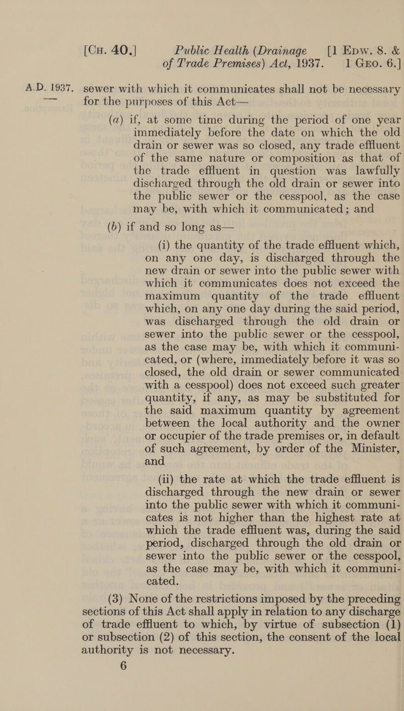 of Trade Premises) Act, 1937. 1 GEo. 6.] A.D. 1937. sewer with which it communicates shall not be necessary =&lt; for the purposes of this Act— (a) if, at some time during the period of one year immediately before the date on which the old drain or sewer was so closed, any trade effluent of the same nature or composition:as that of the trade effluent in question was lawfully discharged through the old drain or sewer into the public sewer or the cesspool, as the case may be, with which it communicated; and (b) if and so long as— (i) the quantity of the trade effluent which, on any one day, is discharged through the new drain or sewer into the public sewer with which it communicates does not exceed the maximum quantity of the trade effluent which, on any one day during the said period, was discharged through the old drain or sewer into the public sewer or the cesspool, as the case may be, with which it communi- cated, or (where, immediately before it was so closed, the old drain or sewer communicated with a cesspool) does not exceed such greater quantity, if any, as may be substituted for the said maximum quantity by agreement between the local authority and the owner or occupier of the trade premises or, in default of such agreement, by order of the Minister, and (ii) the rate at which the trade effluent is discharged through the new drain or sewer into the public sewer with which it communi- cates is not higher than the highest rate at which the trade effluent was, during the said period, discharged through the old drain or sewer into the public sewer or the cesspool, as the case may be, with which it communi- cated. (3) None of the restrictions imposed by the preceding sections of this Act shall apply in relation to any discharge of trade effluent to which, by virtue of subsection (1) or subsection (2) of this section, the consent of the local authority is not necessary.