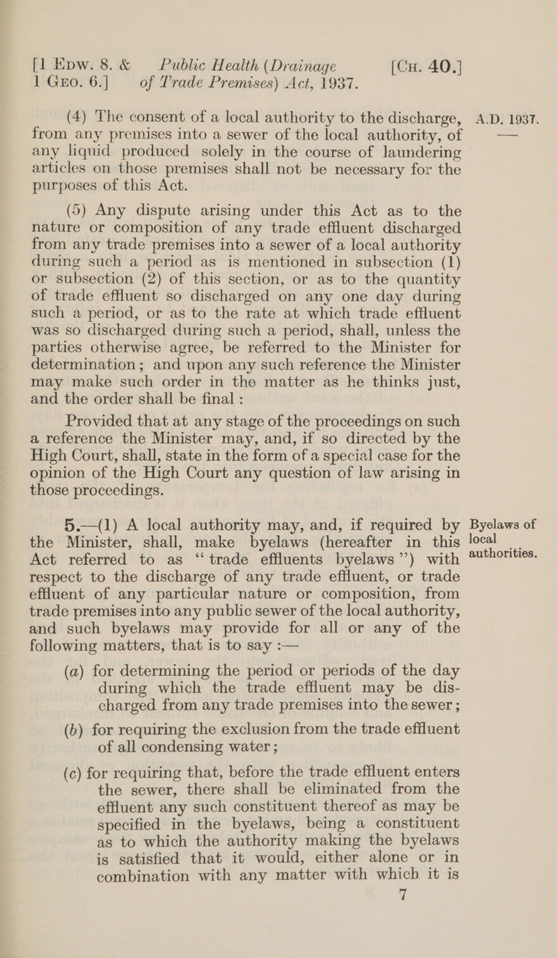 1 Gro. 6.] of Trade Premises) Act, 1937. (4) The consent of a local authority to the discharge, from any premises into a sewer of the local authority, of articles on those premises shall not be necessary for the purposes of this Act. (5) Any dispute arising under this Act as to the nature or composition of any trade effluent discharged from any trade premises into a sewer of a local authority during such a period as is mentioned in subsection (1) or subsection (2) of this section, or as to the quantity of trade effluent so discharged on any one day during such a period, or as to the rate at which trade effluent was so discharged during such a period, shall, unless the parties otherwise agree, be referred to the Minister for determination; and upon any such reference the Minister may make such order in the matter as he thinks just, and the order shall be final : Provided that at any stage of the proceedings on such a reference the Minister may, and, if so directed by the High Court, shall, state in the form of a special case for the opinion of the High Court any question of law arising in those proceedings. 5.—(1) A local authority may, and, if required by the Minister, shall, make byelaws (hereafter in this Act referred to as “trade effluents byelaws’’) with respect to the discharge of any trade effluent, or trade effluent of any particular nature or composition, from trade premises into any public sewer of the local authority, and such byelaws may provide for all or any of the following matters, that is to say :— (a) for determining the period or periods of the day during which the trade effluent may be dis- charged from any trade premises into the sewer ; (b) for requiring the exclusion from the trade effluent of all condensing water ; (c) for requiring that, before the trade effluent enters the sewer, there shall be eliminated from the effluent any such constituent thereof as may be specified in the byelaws, being a constituent as to which the authority making the byelaws is satisfied that it would, either alone or in combination with any matter with which it is a A.D. 1937. ——aes Byelaws of local authorities.