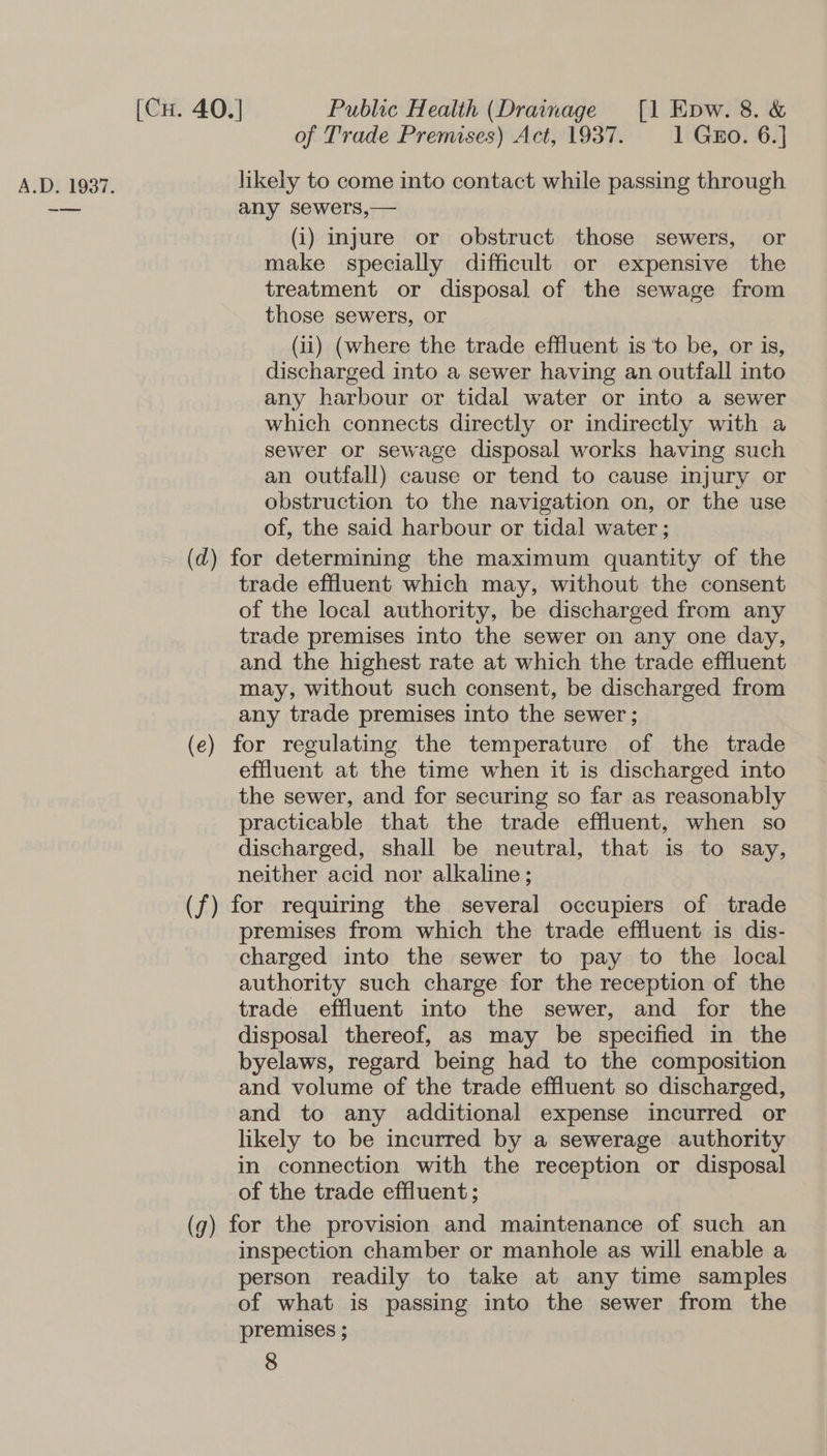 | of Trade Premises) Act, 1937. 1 Guo. 6.] A.D. 1937. likely to come into contact while passing through -_— any sewers,— (i) injure or obstruct those sewers, or make specially difficult or expensive the treatment or disposal of the sewage from those sewers, or (ii) (where the trade effluent is ‘to be, or is, discharged into a sewer having an outfall into any harbour or tidal water or into a sewer which connects directly or indirectly with a sewer or sewage disposal works having such an outfall) cause or tend to cause injury or obstruction to the navigation on, or the use of, the said harbour or tidal water ; (d) for determining the maximum quantity of the trade effluent which may, without the consent of the local authority, be discharged from any trade premises into the sewer on any one day, and the highest rate at which the trade effluent may, without such consent, be discharged from any trade premises into the sewer; (e) for regulating the temperature of the trade effluent at the time when it is discharged into the sewer, and for securing so far as reasonably practicable that the trade effluent, when so discharged, shall be neutral, that is to say, neither acid nor alkaline; (f) for requiring the several occupiers of trade premises from which the trade effluent is dis- charged into the sewer to pay to the local authority such charge for the reception of the trade effluent into the sewer, and for the disposal thereof, as may be specified in the byelaws, regard being had to the composition and volume of the trade effluent so discharged, and to any additional expense incurred or likely to be incurred by a sewerage authority in connection with the reception or disposal of the trade effluent ; (g) for the provision and maintenance of such an inspection chamber or manhole as will enable a person readily to take at any time samples of what is passing into the sewer from the premises ; 8
