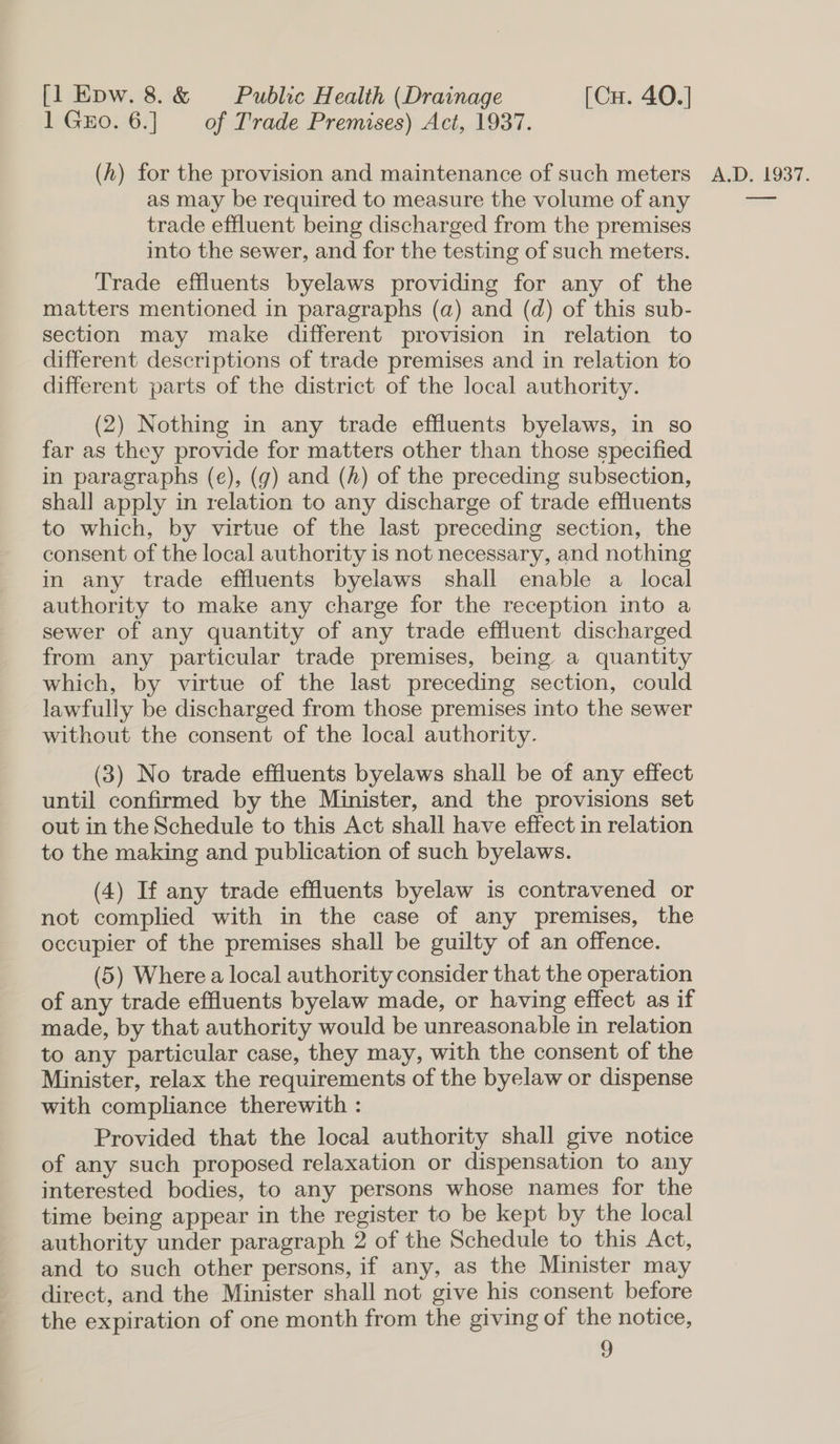 1 Guo. 6.] of Trade Premises) Act, 1937. as may be required to measure the volume of any trade effluent being discharged from the premises into the sewer, and for the testing of such meters. Trade effluents byelaws providing for any of the matters mentioned in paragraphs (a) and (d) of this sub- section may make different provision in relation to different descriptions of trade premises and in relation to different parts of the district of the local authority. (2) Nothing in any trade effluents byelaws, in so far as they provide for matters other than those specified in paragraphs (e), (g) and (h) of the preceding subsection, shall apply in relation to any discharge of trade effluents to which, by virtue of the last preceding section, the consent of the local authority is not necessary, and nothing in any trade effluents byelaws shall enable a local authority to make any charge for the reception into a sewer of any quantity of any trade effluent discharged from any particular trade premises, being a quantity which, by virtue of the last preceding section, could lawfully be discharged from those premises into the sewer without the consent of the local authority. (3) No trade effluents byelaws shall be of any effect until confirmed by the Minister, and the provisions set out in the Schedule to this Act shall have effect in relation to the making and publication of such byelaws. (4) If any trade effluents byelaw is contravened or not complied with in the case of any premises, the occupier of the premises shall be guilty of an offence. (5) Where a local authority consider that the operation of any trade effluents byelaw made, or having effect as if made, by that authority would be unreasonable in relation to any particular case, they may, with the consent of the Minister, relax the requirements of the byelaw or dispense with compliance therewith : Provided that the local authority shall give notice of any such proposed relaxation or dispensation to any interested bodies, to any persons whose names for the time being appear in the register to be kept by the local authority under paragraph 2 of the Schedule to this Act, and to such other persons, if any, as the Minister may direct, and the Minister shall not give his consent before the expiration of one month from the giving of the notice,