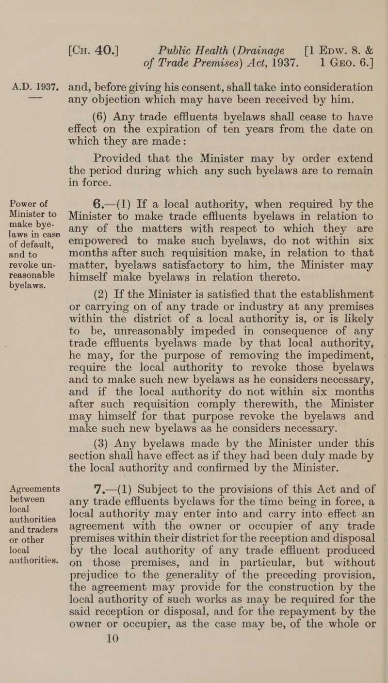 Power of Minister to make bye- laws in case of default, and to revoke un- reasonable byelaws. Agreements between local authorities and traders or other local authorities. [Cu. 40.] Public Health (Drainage [1 Epw. 8. &amp; of Trade Premises) Act, 1937. 1 G&amp;o. 6.] any objection which may have been received by him. (6) Any trade effluents byelaws shall cease to have effect on the expiration of ten years from the date on which they are made: Provided that the Minister may by order extend the period during which any such byelaws are to remain in force. 6.—(1) If a local authority, when required by the Minister to make trade effluents byelaws in relation to any of the matters with respect to which they are empowered to make such byelaws, do not within six months after such requisition make, in relation to that matter, byelaws satisfactory to him, the Minister may himself make byelaws in relation thereto. (2) If the Minister is satisfied that the establishment or carrying on of any trade or industry at any premises within the district of a local authority is, or is likely to be, unreasonably impeded in consequence of any trade effluents byelaws made by that local authority, he may, for the purpose of removing the impediment, require the local authority to revoke those byelaws and to make such new byelaws as he considers necessary, and if the local authority do not within six months after such requisition comply therewith, the Minister may himself for that purpose revoke the byelaws and make such new byelaws as he considers necessary. (3) Any byelaws made by the Minister under this section shall have effect as if they had been duly made by the local authority and confirmed by the Minister. 7.—(1) Subject to the provisions of this Act and of any trade effluents byelaws for the time being in force, a local authority may enter into and carry into effect an agreement with the owner or occupier of any trade premises within their district for the reception and disposal by the local authority of any trade effluent produced on those premises, and in particular, but without prejudice to the generality of the preceding provision, the agreement may provide for the construction by the local authority of such works as may be required for the said reception or disposal, and for the repayment by the owner or occupier, as the case may be, of the whole or