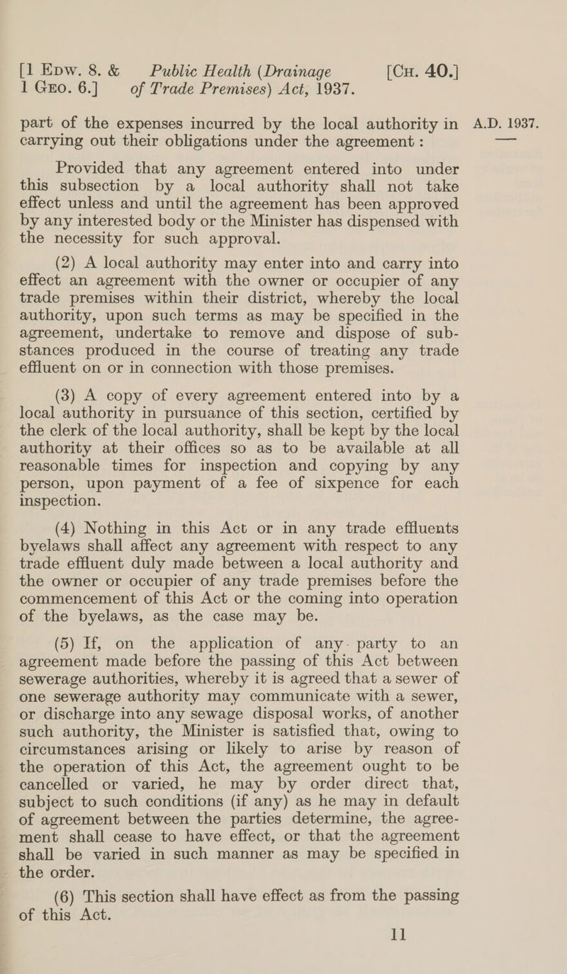 1 Go. 6.] of Trade Premises) Act, 1937. carrying out their obligations under the agreement : Provided that any agreement entered into under this subsection by a local authority shall not take effect unless and until the agreement has been approved by any interested body or the Minister has dispensed with the necessity for such approval. (2) A local authority may enter into and carry into effect an agreement with the owner or occupier of any trade premises within their district, whereby the local authority, upon such terms as may be specified in the agreement, undertake to remove and dispose of sub- stances produced in the course of treating any trade effluent on or in connection with those premises. (3) A copy of every agreement entered into by a local authority in pursuance of this section, certified by the clerk of the local authority, shall be kept by the local authority at their offices so as to be available at all reasonable times for inspection and copying by any person, upon payment of a fee of sixpence for each inspection. (4) Nothing in this Act or in any trade effluents byelaws shall affect any agreement with respect to any trade effluent duly made between a local authority and the owner or occupier of any trade premises before the commencement of this Act or the coming into operation of the byelaws, as the case may be. (5) If, on the application of any- party to an agreement made before the passing of this Act between sewerage authorities, whereby it is agreed that a sewer of one sewerage authority may communicate with a sewer, or discharge into any sewage disposal works, of another such authority, the Minister is satisfied that, owing to circumstances arising or likely to arise by reason of the operation of this Act, the agreement ought to be cancelled or varied, he may by order direct that, subject to such conditions (if any) as he may in default of agreement between the parties determine, the agree- ment shall cease to have effect, or that the agreement shall be varied in such manner as may be specified in the order. of this Act. 1]