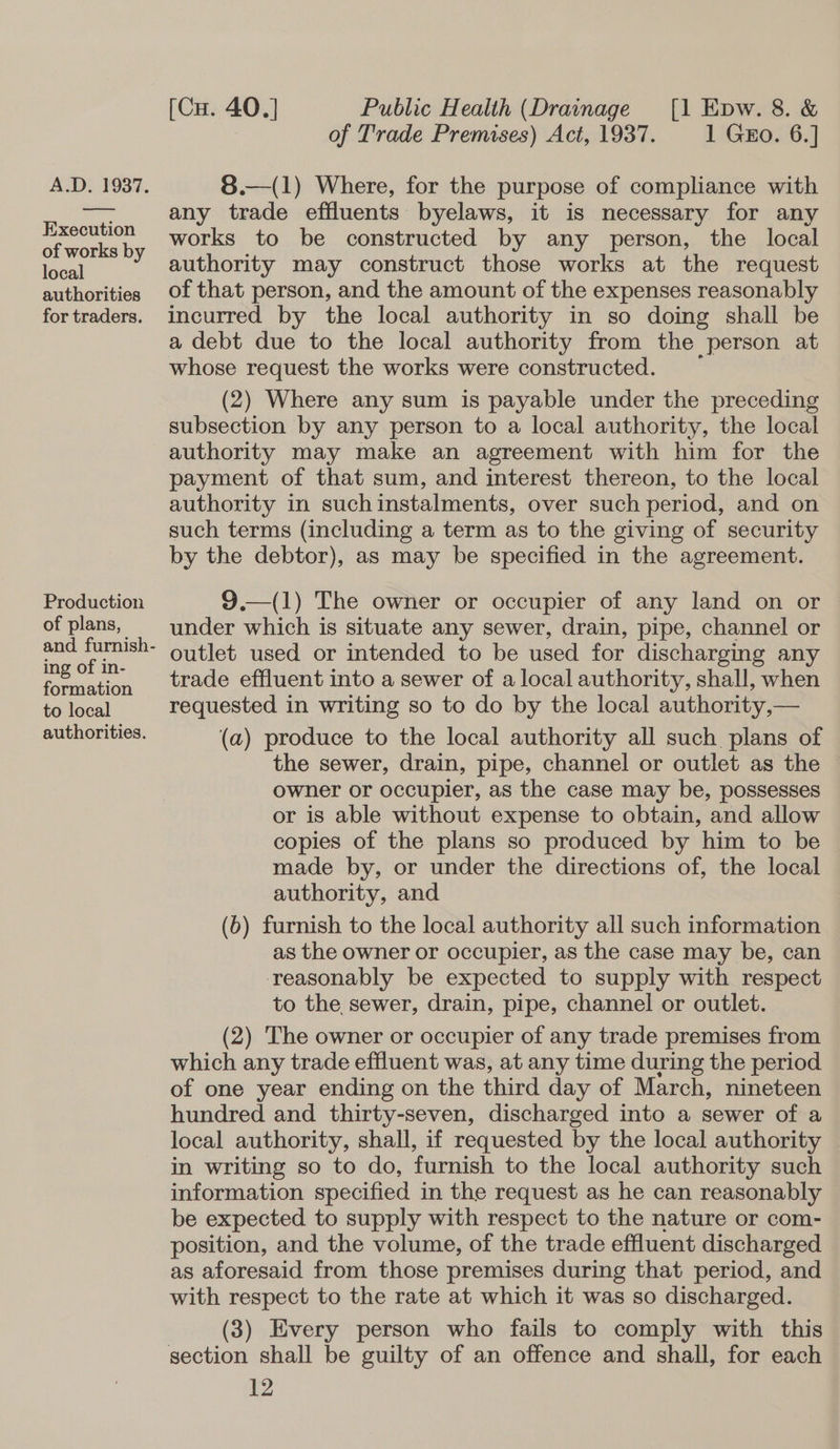 Execution of works by local authorities for traders. Production of plans, ing of in- formation to local authorities. [Cu. 40.] Public Health (Drainage [1 Epw. 8. &amp; of Trade Premises) Act, 1937. 1 GEo. 6.] 8.—(1) Where, for the purpose of compliance with any trade effluents byelaws, it is necessary for any works to be constructed by any person, the local authority may construct those works at the request of that person, and the amount of the expenses reasonably incurred by the local authority in so doing shall be a debt due to the local authority from the person at whose request the works were constructed. (2) Where any sum is payable under the preceding subsection by any person to a local authority, the local authority may make an agreement with him for the payment of that sum, and interest thereon, to the local authority in suchinstalments, over such period, and on such terms (including a term as to the giving of security by the debtor), as may be specified in the agreement.  9.—(1) The owner or occupier of any land on or under which is situate any sewer, drain, pipe, channel or outlet used or intended to be used for discharging any trade effluent into a sewer of a local authority, shall, when requested in writing so to do by the local authority,— (a) produce to the local authority all such plans of the sewer, drain, pipe, channel or outlet as the owner or occupier, as the case may be, possesses or is able without expense to obtain, and allow copies of the plans so produced by him to be made by, or under the directions of, the local authority, and (b) furnish to the local authority all such information as the owner or occupier, as the case may be, can reasonably be expected to supply with respect to the sewer, drain, pipe, channel or outlet. (2) The owner or occupier of any trade premises from which any trade effluent was, at any time during the period of one year ending on the third day of March, nineteen hundred and thirty-seven, discharged into a sewer of a local authority, shall, if requested by the local authority in writing so to do, furnish to the local authority such information specified in the request as he can reasonably be expected to supply with respect to the nature or com- position, and the volume, of the trade effluent discharged as aforesaid from those premises during that period, and with respect to the rate at which it was so discharged. (3) Every person who fails to comply with this