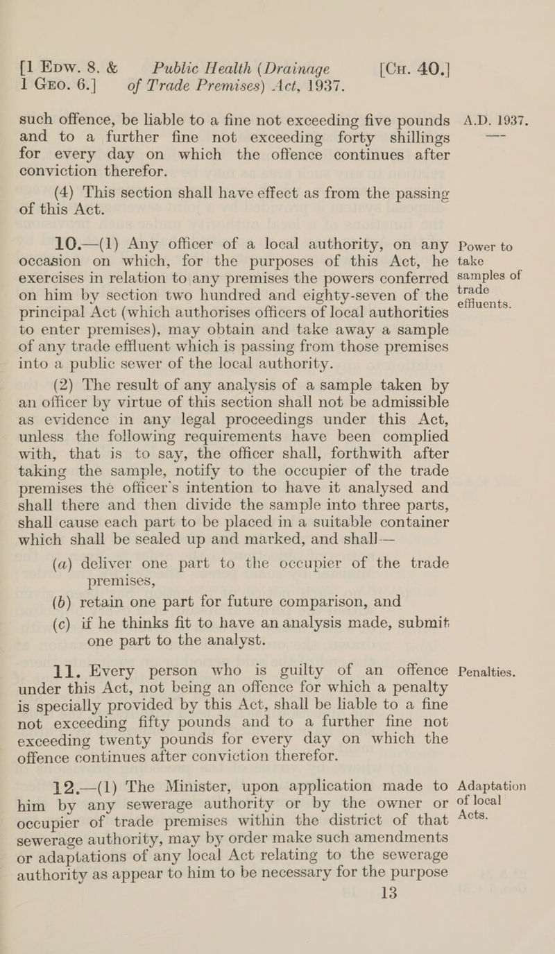 1 Gro. 6.] — of Trade Premises) Act, 1937. such offence, be liable to a fine not exceeding five pounds and to a further fine not exceeding forty shillings for every day on which the offence continues after conviction therefor. (4) This section shall have effect as from the passing of this Act. 10.—(1) Any officer of a local authority, on any occasion on which, for the purposes of this Act, he exercises in relation to|any premises the powers conferred on him by section two hundred and eighty-seven of the principal Act (which authorises officers of local authorities to enter premises), may obtain and take away a sample of any trade effluent which is passing from those premises into a public sewer of the local authority. (2) The result of any analysis of a sample taken by an officer by virtue of this section shall not be admissible as evidence in any legal proceedings under this Act, unless the following requirements have been complied with, that is to say, the officer shall, forthwith after taking the sample, notify to the occupier of the trade premises the officer's intention to have it analysed and shall there and then divide the sample into three parts, shall cause each part to be placed in a suitable container which shall be sealed up and marked, and shall-— (a) deliver one part to the occupier of the trade premises, (6) retain one part for future comparison, and (c) if he thinks fit to have an analysis made, submit one part to the analyst. 11. Every person who is guilty of an offence under this Act, not being an offence for which a penalty is specially provided by this Act, shall be liable to a fine not exceeding fifty pounds and to a further fine not exceeding twenty pounds for every day on which the offence continues after conviction therefor. 12.—(1) The Minister, upon application made to him by any sewerage authority or by the owner or occupier of trade premises within the district of that sewerage authority, may by order make such amendments or adaptations of any local Act relating to the sewerage authority as appear to him to be necessary for the purpose 13 WD. E937. Power to take samples of trade effluents. Penalties. Adaptation of local Acts.
