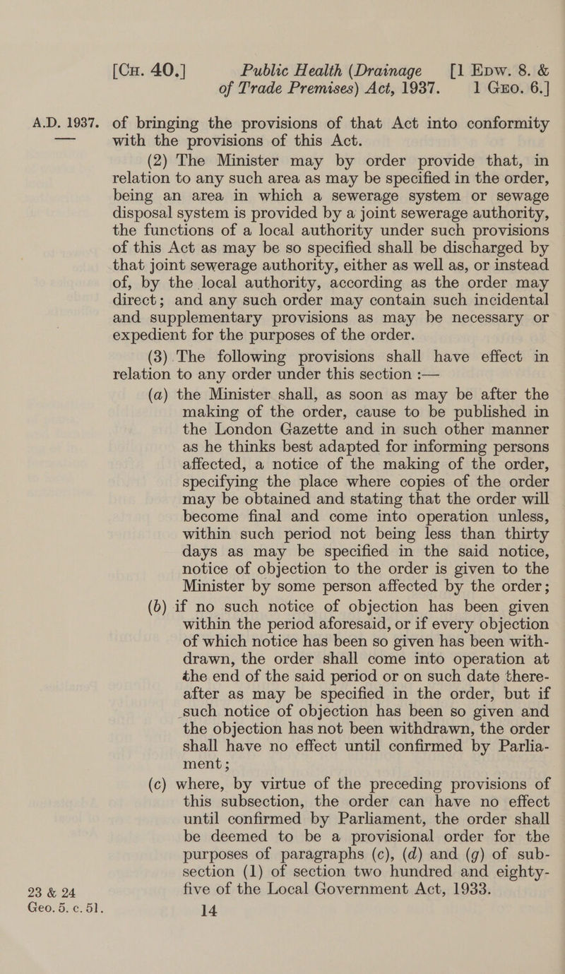 23 &amp; 24 Geo. 5. c. 51. [Cu. 40.] Public Health (Drainage [1 Epw. 8. &amp; of Trade Premises) Act, 1937. 1 Gzo. 6.] with the provisions of this Act. (2) The Minister may by order provide that, in relation to any such area as may be specified in the order, being an area in which a sewerage system or sewage disposal system is provided by a joint sewerage authority, the functions of a local authority under such provisions | of this Act as may be so specified shall be discharged by that joint sewerage authority, either as well as, or instead of, by the local authority, according as the order may direct; and any such order may contain such incidental and supplementary provisions as may be necessary or expedient for the purposes of the order. (3).The following provisions shall have effect in relation to any order under this section :— (a) the Minister shall, as soon as may be after the making of the order, cause to be published in the London Gazette and in such other manner as he thinks best adapted for informing persons affected, a notice of the making of the order, specifying the place where copies of the order may be obtained and stating that the order will become final and come into operation unless, within such period not being less than thirty days as may be specified in the said notice, notice of objection to the order is given to the Minister by some person affected by the order; (6) if no such notice of objection has been given within the period aforesaid, or if every objection of which notice has been so given has been with- drawn, the order shall come into operation at the end of the said period or on such date there- after as may be specified in the order, but if such notice of objection has been so given and the objection has not been withdrawn, the order shall have no effect until confirmed by Parlia- ment ; (c) where, by virtue of the preceding provisions of this subsection, the order can have no effect until confirmed by Parliament, the order shall be deemed to be a provisional order for the purposes of paragraphs (c), (d) and (g) of sub- section (1) of section two hundred and eighty- five of the Local Government Act, 1933.