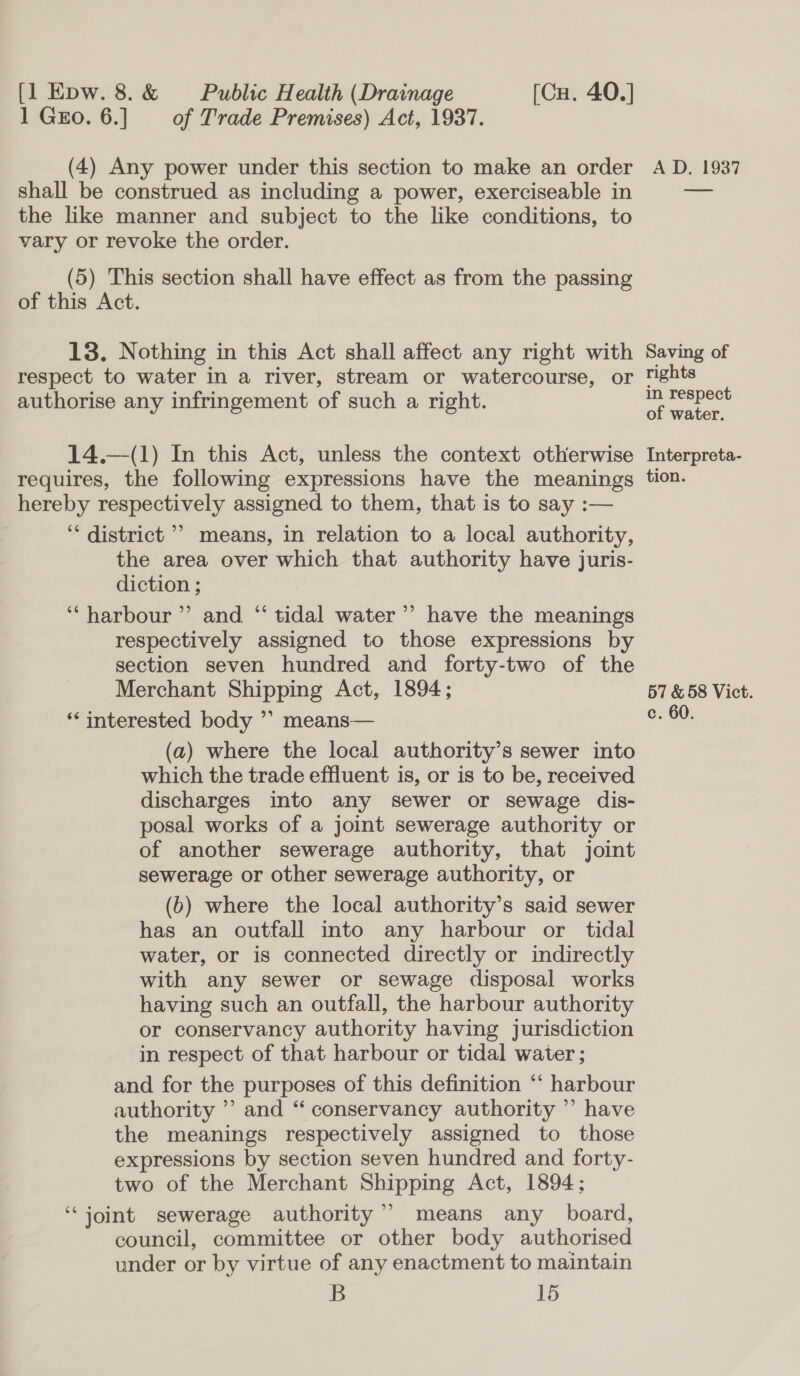 1 Gro. 6.] of Trade Premises) Act, 1937. (4) Any power under this section to make an order shall be construed as including a power, exerciseable in the like manner and subject to the like conditions, to vary or revoke the order. (5) This section shall have effect as from the passing of this Act. 13. Nothing in this Act shall affect any right with respect to water in a river, stream or watercourse, or authorise any infringement of such a right. 14.—(1) In this Act, unless the context otherwise requires, the following expressions have the meanings hereby respectively assigned to them, that is to say :— ‘* district ’’ means, in relation to a local authority, the area over which that authority have juris- diction ; ‘harbour’ and “ tidal water’’ have the meanings respectively assigned to those expressions by section seven hundred and forty-two of the Merchant Shipping Act, 1894; ‘interested body ’” means— (a) where the local authority’s sewer into which the trade effluent is, or is to be, received discharges into any sewer or sewage dis- posal works of a joint sewerage authority or of another sewerage authority, that joint sewerage or other sewerage authority, or (6) where the local authority’s said sewer has an outfall into any harbour or tidal water, or is connected directly or indirectly with any sewer or sewage disposal works having such an outfall, the harbour authority or conservancy authority having jurisdiction in respect of that harbour or tidal water ; and for the purposes of this definition “‘ harbour authority ’’ and “ conservancy authority ”’ have the meanings respectively assigned to those expressions by section seven hundred and forty- two of the Merchant Shipping Act, 1894; ‘joint sewerage authority’ means any board, council, committee or other body authorised under or by virtue of any enactment to maintain B 15 A D. 1937 Saving of rights in respect of water. Interpreta- tion. 57 &amp; 58 Vict. c. 60.
