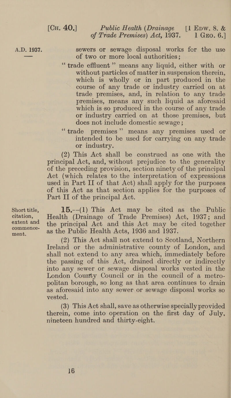 Short title, citation, extent and commence- ment. [Cu. 40.] Public Health (Drainage [1 Epw. 8. &amp; of Trade Premises) Act, 1937. 1 GEo. 6.] sewers or sewage disposal works for the use of two or more local authorities; “trade effluent ’’ means any liquid, either with or without particles of matter in suspension therein, which is wholly or in part produced in the course of any trade or industry carried on at trade premises, and, in relation to any trade premises, means any such liquid as aforesaid which is so produced in the course of any trade or industry carried on at those premises, but does not include domestic sewage ; “trade premises’? means any premises used or intended to be used for carrying on any trade or industry. (2) This Act shall be construed as one with the principal Act, and, without prejudice to the generality of the preceding provision, section ninety of the principal Act (which relates to the interpretation of expressions used in Part II of that Act) shall apply for the purposes of this Act as that section applies for the purposes of Part II of the principal Act. 15.--(1) This Act may be cited as the Public Health (Drainage of Trade Premises) Act, 1937; and the principal Act and this Act may be cited together as the Public Health Acts, 1936 and 1937. (2) This Act shall not extend to Scotland, Northern Ireland or the administrative county of London, and shall not extend to any area which, immediately before the passing of this Act, drained directly or indirectly into any sewer or sewage disposal works vested in the London County Council or in the council of a metro- politan borough, so long as that area continues to drain as aforesaid into any sewer or sewage disposal works so vested. (3) This Act shall, save as otherwise specially provided therein, come into operation on the first day of July, nineteen hundred and thirty-eight.