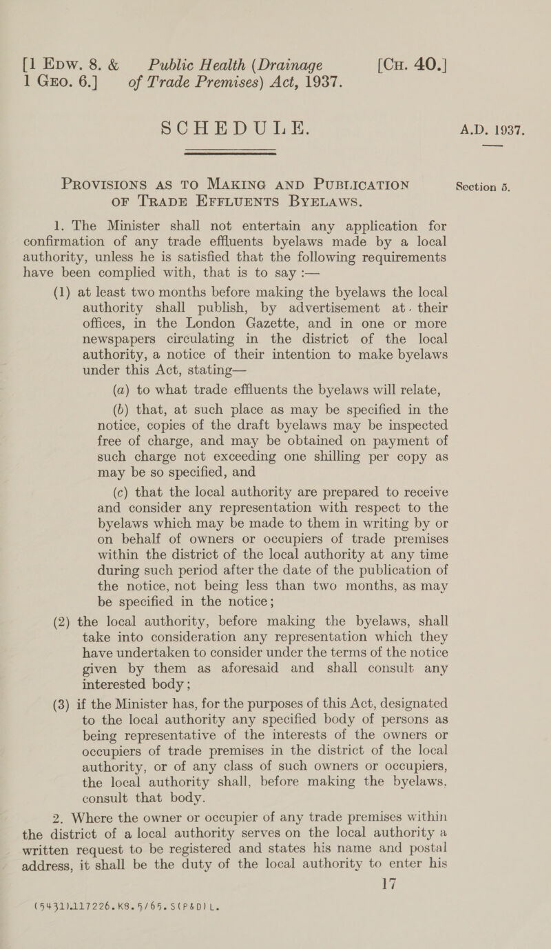 1 Gro. 6.] = of Trade Premises) Act, 1937. 5.03.40) D°U.da Ee, PROVISIONS AS TO MAKING AND PUBLICATION OF TRADE EFFLUENTS BYELAWS. 1. The Minister shall not entertain any application for confirmation of any trade effluents byelaws made by a local authority, unless he is satisfied that the following requirements have been complied with, that is to say :— (1) at least two months before making the byelaws the local authority shall publish, by advertisement at. their offices, in the London Gazette, and in one or more newspapers circulating in the district of the local authority, a notice of their intention to make byelaws under this Act, stating— (a2) to what trade effluents the byelaws will relate, (b) that, at such place as may be specified in the notice, copies of the draft byelaws may be inspected free of charge, and may be obtained on payment of such charge not exceeding one shilling per copy as may be so specified, and (c) that the local authority are prepared to receive and consider any representation with respect to the byelaws which may be made to them in writing by or on behalf of owners or occupiers of trade premises within the district of the local authority at any time during such period after the date of the publication of the notice, not being less than two months, as may be specified in the notice; (2) the local authority, before making the byelaws, shall take into consideration any representation which they have undertaken to consider under the terms of the notice given by them as aforesaid and shall consult any interested body ; (3) if the Minister has, for the purposes of this Act, designated to the local authority any specified body of persons as being representative of the interests of the owners or occupiers of trade premises in the district of the local authority, or of any class of such owners or occupiers, the local authority shall, before making the byelaws, consult that body. 2. Where the owner or occupier of any trade premises within the district of a local authority serves on the local authority a written request to be registered and states his name and postal address, it shall be the duty of the local authority to enter his wi (594111 7226.K8. 5/050 S PSD) L.. A.D. 1937, ee