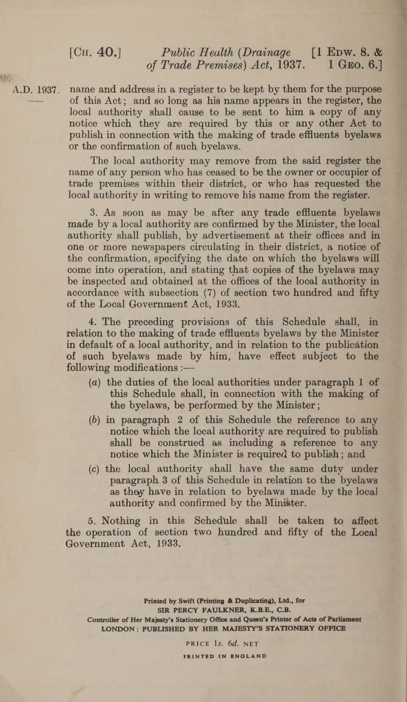 [Cu. 40.] Public Heulth (Drainage [1 Epw. 8. &amp; of Trade Premises) Act, 1937. 1 GEo. 6.] of this Act; and so long as his name appears in the register, the local authority shall cause to be sent to him a copy of any notice which they are required by this or any other Act to publish in connection with the making of trade effluents byelaws or the confirmation of such byelaws. The local authority may remove from the said register the name of any person who has ceased to be the owner or occupier of trade premises within their district, or who has requested the local authority in writing to remove his name from the register. 3. As soon as may be after any trade effluents byelaws made by a local authority are confirmed by the Minister, the local authority shall publish, by advertisement at their offices and in one or more newspapers circulating in their district, a notice of the confirmation, specifying the date on which the byelaws will come into operation, and stating that copies of the byelaws may be inspected and obtained at the offices of the local authority in accordance with subsection {7) of section two hundred and fifty of the Local Government Act, 1933. 4. The preceding provisions of this Schedule shall, in relation to the making of trade effluents byelaws by the Minister in default of a local authority, and in relation to the publication of such byelaws made by him, have effect subject to the following modifications :— (a) the duties of the local authorities under paragraph 1 of this Schedule shall, in connection with the making of the byelaws, be performed by the Minister ; (6) in paragraph 2 of this Schedule the reference to any notice which the local authority are required to publish shall be construed as including a reference to any notice which the Minister is required to publish; and (c) the local authority shall have the same duty under paragraph 3 of this Schedule in relation to the byelaws as thay have in relation to byelaws made by the local authority and confirmed by the Minister. 5. Nothing in this Schedule shall be taken to affect the operation of section two hundred and fifty of the Local Government Act, 1933. Printed by Swift (Printing &amp; Duplicating), Ltd., for SIR PERCY FAULKNER, K.B.E., C.B. Controller of Her Majesty’s Stationery Office and Queen’s Printer of Acts of Parliament LONDON : PUBLISHED BY HER MAJESTY’S STATIONERY OFFICE PRICE ls. 6d. NET PRINTED IN ENGLAND