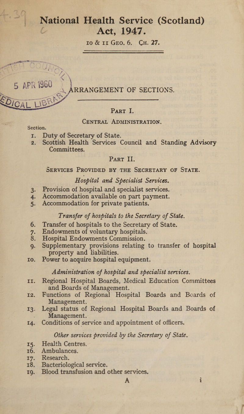 4 National Health Service (Scotland) Act, 1947. ro &amp; 11 Geo. 6, CH. 27. aM, Tee ckiiits OF SECTIONS.  PART I. CENTRAL ADMINISTRATION. 1. Duty of Secretary of State. 2. Scottish Health Services Council and Standing Advisory Committees. Part II. SERVICES PROVIDED BY THE SECRETARY OF STATE. H ospital and Specialist Services. Provision of hospital and specialist services. Accommodation available on part payment. Accommodation for private patients. ee Transfer of hospitals to the Secretary of State. Transfer of hospitals to the Secretary of State. Endowments of voluntary hospitals. Hospital Endowments Commission. Supplementary provisions relating to transfer of hospital property and liabilities. Io. Power to acquire hospital equipment. 12 GNI Administration of hospital and specialist services. 11. Regional Hospital Boards, Medical Education Committees and Boards of Management. 12. Functions of Regional Hospital Boards and Boards of eo Management. 13. Legal status of Regional Hospital Boards and Boards of . Management. 14. Conditions of service and appointment of officers. Other services provided by the Secretary of State. 15. Health Centres. 16. Ambulances. 17. Research. 18. Bacteriological service. 19. Blood transfusion and other services.