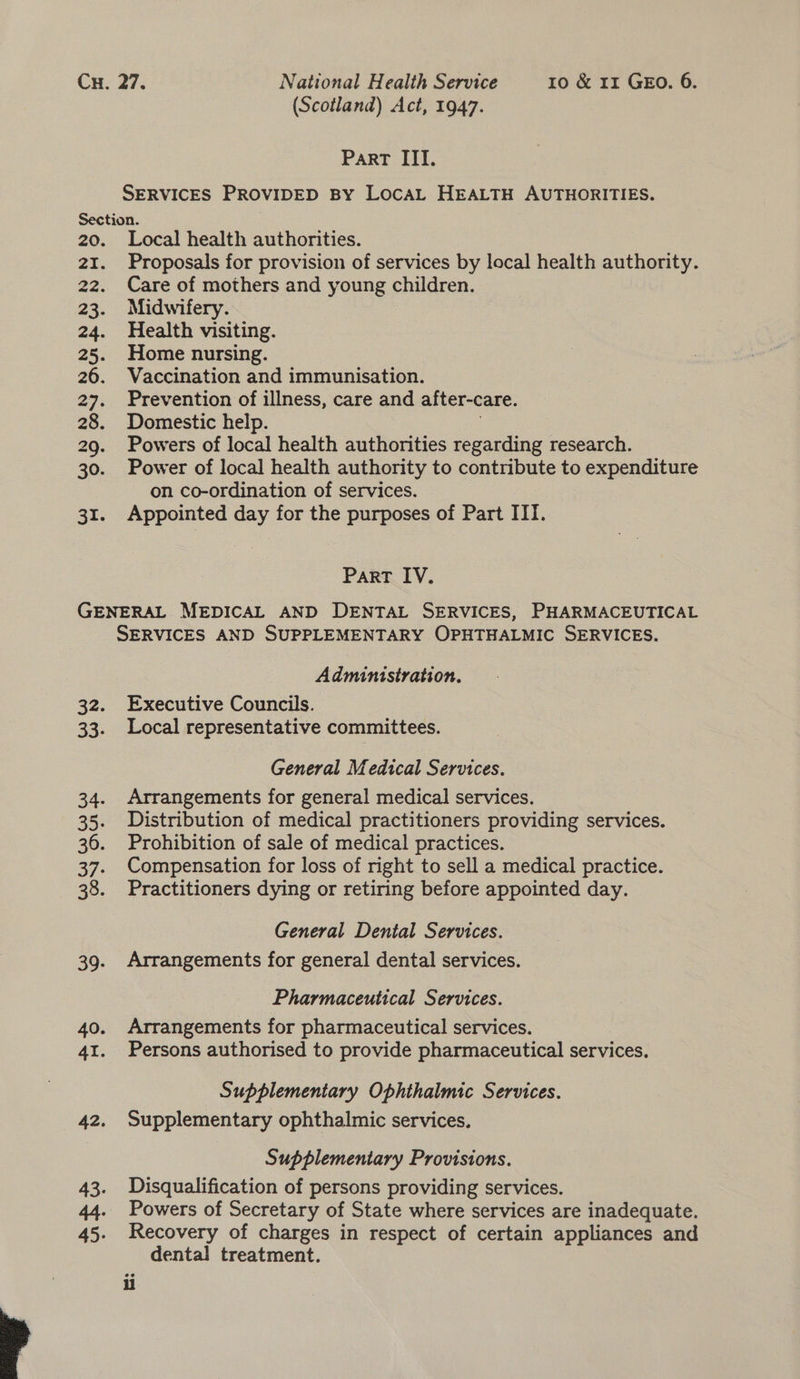 (Scotland) Act, 1947. PaRT ITI. SERVICES PROVIDED BY LOCAL HEALTH AUTHORITIES. Section. 20. Local health authorities. 21. Proposals for provision of services by local health authority. 22. Care of mothers and young children. 23. Midwifery. 24. Health visiting. 25. Home nursing. 26. Vaccination and immunisation. 27. Prevention of illness, care and after-care. 28. Domestic help. 7 29. Powers of local health authorities regarding research. 30. Power of local health authority to contribute to expenditure on co-ordination of services. 31. Appointed day for the purposes of Part IIT. Part IV. GENERAL MEDICAL AND DENTAL SERVICES, PHARMACEUTICAL SERVICES AND SUPPLEMENTARY OPHTHALMIC SERVICES. Administration. 32. Executive Councils. 33. Local representative committees. General Medical Services. 34. Arrangements for general medical services. 35. Distribution of medical practitioners providing services. 36. Prohibition of sale of medical practices. 37. Compensation for loss of right to sell a medical practice. 38. Practitioners dying or retiring before appointed day. General Dental Services. 39. Arrangements for general dental services. Pharmaceutical Services. 40. Arrangements for pharmaceutical services. 41. Persons authorised to provide pharmaceutical services. Supplementary Ophthalmic Services. 42. Supplementary ophthalmic services. Supplementary Provisions. 43. Disqualification of persons providing services. 44. Powers of Secretary of State where services are inadequate. Recovery of charges in respect of certain appliances and dental treatment. li 
