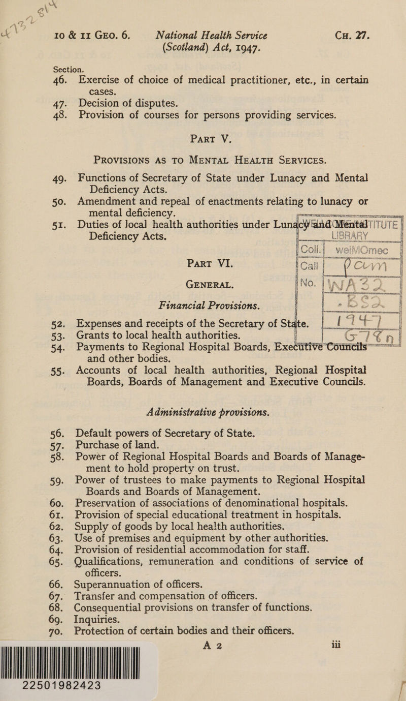                        Section. 46. Exercise of choice of medical practitioner, etc., in certain 47. Decision of disputes. 48. Provision of courses for persons providing services. ParRT V., PROVISIONS AS TO MENTAL HEALTH SERVICES. 49. Functions of Secretary of State under Lunacy and Mental Deficiency Acts. 50. Amendment and repeal of enactments relating to lunacy or mental deficiency. perrenurzeacestcrcaeeane 51. Duties of local health authorities under Lun icy and Mental ||! UTE | Deficiency Acts. : SUIBBARY [Col] _weiMOmec _| Part VI. iCall es Siok Ci Y iM) 1 2 GENERAL. [No. No. WA 2 | Financial Provisions. J ae t 52. Expenses and receipts of the Secretary of Sta ae :: tt] ee) | 53. Grants to local health authorities. Cle ni 54. Payments to Regional Hospital Boards, Exesttive “eouticils = od and other bodies, 55. Accounts of local health authorities, Regional Hospital Boards, Boards of Management and Executive Councils. Administrative provisions. 56. Default powers of Secretary of State. 57. Purchase of land. 58. Power of Regional Hospital Boards and Boards of Manage- ment to hold property on trust. 59. Power of trustees to make payments to Regional Hospital Boards and Boards of Management. 60. Preservation of associations of denominational hospitals. 61. Provision of special educational treatment in hospitals. 62. Supply of goods by local health authorities. 63. Use of premises and equipment by other authorities. 64. Provision of residential accommodation for staff. 65. Qualifications, remuneration and conditions of service of officers. 66. Superannuation of officers. 67. Transfer and compensation of officers. 68. Consequential provisions on transfer of functions. x Inquiries. Protection of certain bodies and their officers.