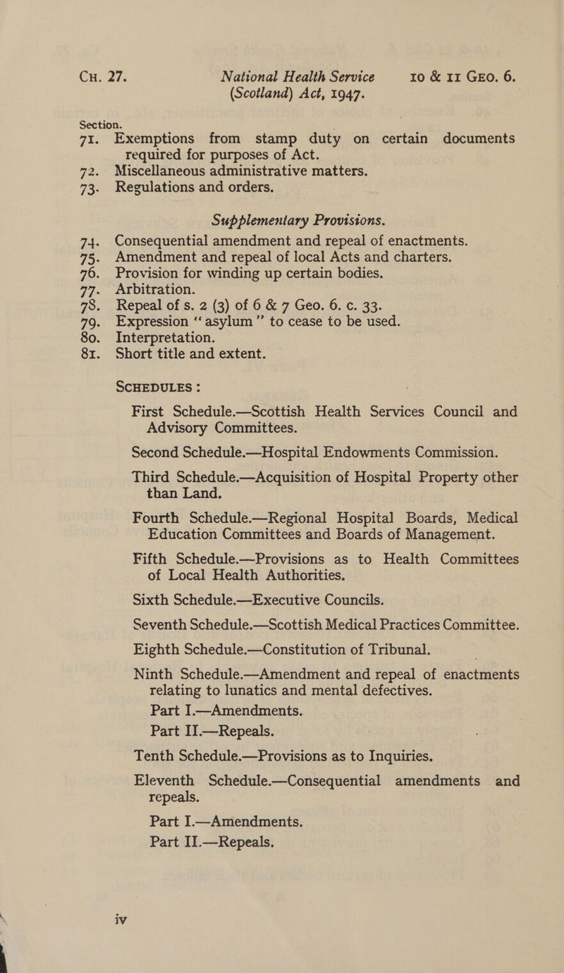 Exemptions from stamp duty on certain documents required for purposes of Act. Miscellaneous administrative matters. Regulations and orders. Supplementary Provisions. Consequential amendment and repeal of enactments. Amendment and repeal of local Acts and charters. Provision for winding up certain bodies. Arbitration. Repeal of s. 2 (3) of 6 &amp; 7 Geo. 6. c. 33. Expression ‘‘ asylum ”’ to cease to be used. Interpretation. | Short title and extent. SCHEDULES : First Schedule.—Scottish Health Services Council and Advisory Committees. Second Schedule.—Hospital Endowments Commission. Third Schedule. —Acquisition of Hospital Property other than Land. Fourth Schedule.—Regional Hospital Been! Medical Education Committees and Boards of Management. Fifth Schedule.—Provisions as to Health Committees of Local Health Authorities. Sixth Schedule.—Executive Councils. Seventh Schedule.—Scottish Medical Practices Committee. Eighth Schedule.—Constitution of Tribunal. Ninth Schedule-—Amendment and repeal of ore eines relating to lunatics and mental defectives. Part I—Amendments. Part II.—Repeals. Tenth Schedule.—Provisions as to Inquiries. Eleventh Schedule-—Consequential amendments and repeals. Part I.—Amendments. Part II.—Repeals.