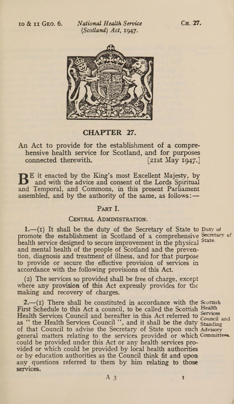 (Scotland) Act, 1947.  An Act to provide for the establishment of a compre- hensive health service for Scotland, and for purposes connected therewith. © (2zist May 1947.] B® it enacted by the King’s most Excellent Majesty, by and with the advice and consent of the Lords Spintual and Temporal, and Commons, in this present Parliament assembled, and by the authority of the same, as follows: — Part I. CENTRAL ADMINISTRATION. 1.—(x) It shall be the duty of the Secretary of State to Duty of promote the establishment in Scotland of a comprehensive Secretary of health service designed to secure improvement in the physical — and mental health of the people of Scotland and the preven- tion, diagnosis and treatment of illness, and for that purpose to provide or secure the effective provision of services in accordance with the following provisions of this Act. (2) The services so provided shall be free of charge, except where any provision of this Act expressly provides for the making and recovery of charges. 2.—(r) There shall be constituted in accordance with the Scottish First Schedule to this Act a council, to be called the Scottish Health Health Services Council and hereafter in this Act referred to Seo an as “‘ the Health Services Council ’’, and it shall be the duty standing of that Council to advise the Secretary of State upon such Advisory general matters relating to the services provided or which Committees could be provided under this Act or any health services pro- vided or which could be provided by local health authorities or by education authorities as the Council think fit and upon any questions referred to them by him relating to those services. A 3 Y