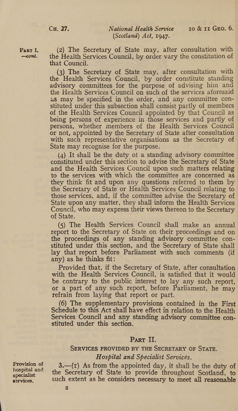 Provision of hospital and specialist services. Cu, 27. National Health Service 10 &amp; rr GEO. 6. (Scotland) Act, 1947. the Health Services Council, by order vary the constitution of that Council. (3) The Secretary of State may, after consultation with the Health Services Council, by order constitute standing advisory committees for the purpose of advising him and the Health Services Council on such of the services aforesaid u§S may be specified in the order, and any committee con- stituted under this subsection shall consist partly of members of the Health Services Council appointed by that Council as being persons of experience in those services and partly of persons, whether members of the Health Services Council or not, appointed by the Secretary of State after consultation with such representative organisations as the Secretary of State may recognise for the purpose. (4) It shall be the duty ot a standing advisory committee constituted under this section to advise the Secretary of State and the Health Services Council upon such matters relating to the services with which the committee are concerned as they think fit and upon any questions referred to them by the Secretary of State or Health Services Council relating to those services, and, if the committee advise the Secretary of State upon any matter, they shall inform the Health Services oe who. may express their views thereon to the Secretary of State. (5) The Health Services Council shall make an annual report to the Secretary of State on their proceedings and on the proceedings of any standing advisory committee con- stituted under this section, and the Secretary of State shall lay that report before Parliament with such comments (if any) as he thinks fit: Provided that, if the Secretary of State, after consultation with the Health Services Council, is satisfied that it would be contrary to the public interest to lay any such report, or a part of any such report, before Parliament, he may refrain from laying that report or part. (6) The supplementary provisions contained in the First Schedule to this Act shall have effect in relation to the Health Services Council and any standing advisory committee con- stituted under this section. | | Part II. SERVICES PROVIDED BY THE SECRETARY OF STATE. Hospital and Specialist Services. | 3.—(1) As from the appointed day, it shall be the duty of the Secretary of State to provide throughout Scotland, to such extent as he considers necessary to meet all reasonable i :