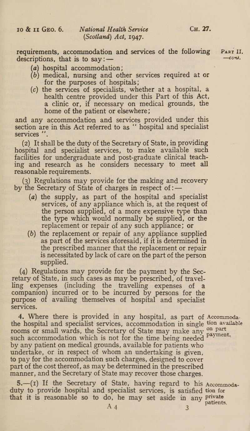 (Scotland) Act, 1947. requirements, accommodation and services of the following descriptions, that is to say: — (a) hospital accommodation; (b) medical, nursing and other services required at or for the purposes of hospitals; (c) the services of specialists, whether at a hospital, a health centre provided under this Part of this Act, a clinic or, if necessary on medical grounds, the home of the patient or elsewhere; , and any accommodation and services provided under this section are in this Act referred to as ‘‘ hospital and specialist services’, (2) Itshall be the duty of the Secretary of State, in providing hospital and specialist services, to make available such facilities for undergraduate and post-graduate clinical teach- ing and research as he considers necessary to meet all reasonable requirements. (3) Regulations may provide for the making and recovery by the Secretary of State of charges in respect of :— (a) the supply, as part of the hospital and specialist services, of any appliance which is, at the request of the person supplied, of a more expensive type than the type which would normally be supplied, or the replacement or repair of any such appliance; or (b) the replacement or repair of any appliance supplied as part of the services aforesaid, if it is determined in the prescribed manner that the replacement or repair is necessitated by lack of care on the part of the person supplied. (4) Regulations may provide for the payment by the Sec- retary of State, in such cases as may be prescribed, of travel- ling expenses (including the travelling expenses of a companion) incurred or to be incurred by persons for the purpose of availing themselves of hospital and specialist Services. 4. Where there is provided in any hospital, as part of the hospital and specialist services, accommodation in single rooms or small wards, the Secretary of State may make any such accommodation which is not for the time being needed by any patient on medical grounds, available for patients who undertake, or in respect of whom an undertaking is given, to pay for the accommodation such charges, designed to cover part of the cost thereof, as may be determined in the prescribed manner, and the Secretary of State may recover those charges. 5.—(1) If the Secretary of State, having regard to his duty to provide hospital and specialist services, is satisfied that it is reasonable so to do, he may set aside in any A4 Part II. —tons, Accommoda- tion available on part payment, Accommoda- tion for private patients.