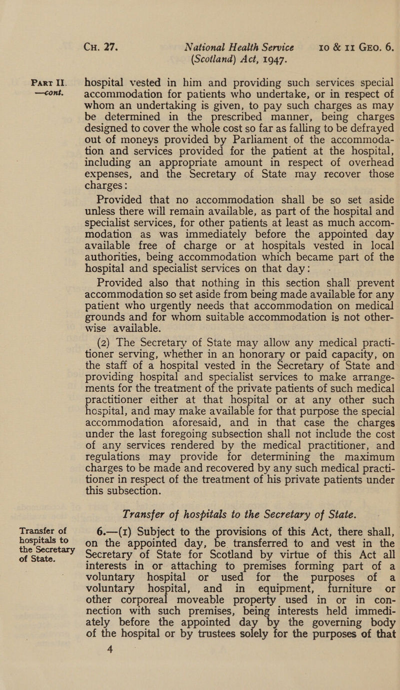 (Scotland) Act, 1947. Part II. hospital vested in him and providing such services special —cont. accommodation for patients who undertake, or in respect of whom an undertaking is given, to pay such charges as may be determined in the prescribed manner, being charges designed to cover the whole cost so far as falling to be defrayed out of moneys provided by Parliament of the accommoda- tion and services provided for the patient at the hospital, including an appropriate amount in respect of overhead expenses, and the Secretary of State may recover those charges: Provided that no accommodation ial be so set aside unless there will remain available, as part of the hospital and specialist services, for other patients at least as much accom- modation as was immediately before the appointed day available free of charge or at hospitals vested in local authorities, being accommodation which became part of the hospital and specialist services on that day: Provided also that nothing in this section shall prevent accommodation so set aside from being made available for any patient who urgently needs that accommodation on medical grounds and for whom suitable accommodation 1 is not other- wise available. (2) The Secretary of Sita may allow any medical practi- tioner serving, whether in an honorary or paid capacity, on the staff of a hospital vested in the Secretary of State and providing hospital and specialist services to make arrange- ments for the treatment of the private patients of such medical practitioner either at that hospital or at any other such hospital, and may make available for that purpose the special accommodation aforesaid, and in that case the charges under the last foregoing subsection shall not include the cost of any services rendered by the medical practitioner, and regulations may provide for determining the maximum charges to be made and recovered by any such medical practi- tioner in respect of the treatment of his private patients under this subsection. T: vansfer of hospitals to the Secretary of State. Transfer of 6.—(1) Subject to the provisions of this Act, there shall, ane oe on the appointed day, be transferred to and vest in the of State Secretary of State for Scotland by virtue of this Act all | ; interests in or attaching to premises forming part of a voluntary hospital or used for the purposes of a voluntary hospital, and in equipment, furniture or other corporeal moveable property used in or in con- nection with such premises, being interests held immedi- ately before the appointed day by the governing body of the nosy i or by trustees solely for the purposes of that