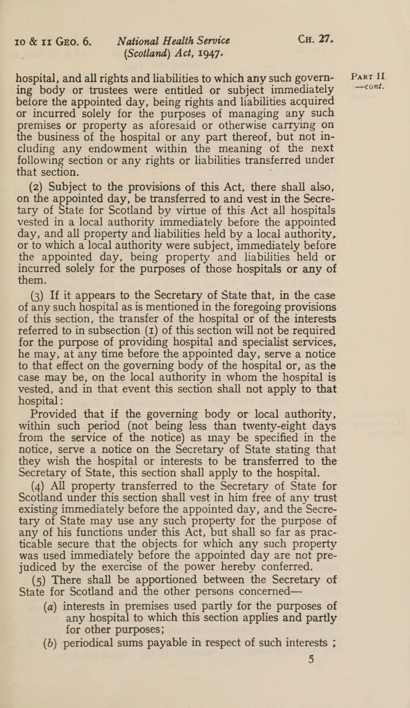 (Scotland) Act, 1947. hospital, and all rights and liabilities to which any such govern- ing body or trustees were entitled or subject immediately before the appointed day, being rights and liabilities acquired or incurred solely for the purposes of managing any such premises or property as aforesaid or otherwise carrying on the business of the hospital or any part thereof, but not in- cluding any endowment within the meaning of the next following section or any rights or liabilities transferred under that section. . (2) Subject to the provisions of this Act, there shall also, on the appointed day, be transferred to and vest in the Secre- tary of State for Scotland by virtue of this Act all hospitals vested in a local authority immediately before the appointed day, and all property and liabilities held by a local authority, or to which a local authority were subject, immediately before the appointed day, being property and liabilities held or rely solely for the purposes of those hospitals or any of em. of any such hospital as is mentioned in the foregoing provisions of this section, the transfer of the hospital or of the interests referred to in subsection (1) of this section will not be required for the purpose of providing hospital and specialist services, he may, at any time before the appointed day, serve a notice to that effect on the governing body of the hospital or, as the case may be, on the local authority in whom the hospital is vested, and in that event this section shall not apply to that hospital : Provided that if the governing body or local authority, within such period (not being less than twenty-eight days from the service of the notice) as may be specified in the notice, serve a notice on the Secretary of State stating that they wish the hospital or interests to be transferred to the Secretary of State, this section shall apply to the hospital. (4) All property transferred to the Secretary of State for Scotland under this section shall vest in him free of any trust existing immediately before the appointed day, and the Secre- tary of State may use any such property for the purpose of any of his functions under this Act, but shall so far as prac- ticable secure that the objects for which any such property was used immediately before the appointed day are not pre- judiced by the exercise of the power hereby conferred. (5) There shall be apportioned between the Secretary of State for Scotland and the other persons concerned— (a) interests in premises used partly for the purposes of any hospital to which this section applies and partly for other purposes; (b) periodical sums payable in respect of such interests ; 5 Parr [I. —cont.