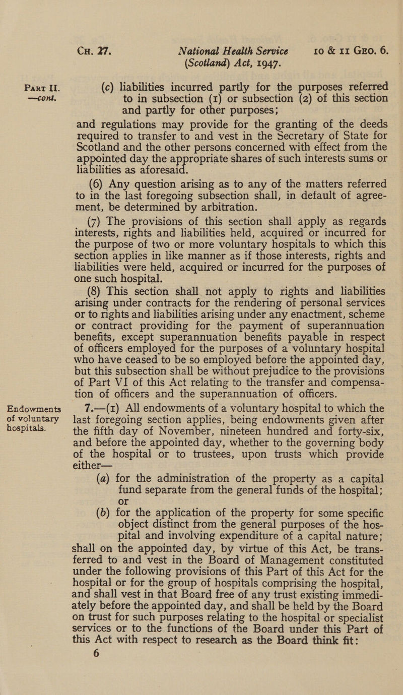 —tcons, Endowments of voluntary hospitals. Cx. 27. National Health Service ro &amp; 11 GEo. 6. (Scotland) Act, 1947. to in subsection (1) or subsection (2) of this section © and partly for other purposes; and regulations may provide for the granting of the deeds required to transfer to and vest in the Secretary of State for Scotland and the other persons concerned with effect from the appointed day the appropriate shares of such interests sums or liabilities as aforesaid. ? 7 (6) Any question arising as to any of the matters referred to in the last foregoing subsection shall, in default of agree- ment, be determined by arbitration. (7) The provisions of this section shall apply as regards interests, rights and liabilities held, acquired or incurred for the purpose of two or more voluntary hospitals to which this section applies in like manner as if those interests, rights and liabilities were held, acquired or incurred for the purposes of one such hospital. _ oe (8) This section shall not apply to rights and liabilities arising under contracts for the rendering of personal services or to rights and liabilities arising under any enactment, scheme or contract providing for the payment of superannuation benefits, except superannuation benefits payable in respect of officers employed for the purposes of a voluntary hospital who have ceased to be so employed before the appointed day, but this subsection shall be without prejudice to the provisions of Part VI of this Act relating to the transfer and compensa- 7.—(1) All endowments of a voluntary hospital to which the last foregoing section applies, being endowments given after the fifth day of November, nineteen hundred and forty-six, and before the appointed day, whether to the governing body of the hospital or to trustees, upon trusts which provide either— : (a) for the administration of the property as a capital fund separate from the general funds of the hospital; Or (6) for the application of the property for some specific _ object distinct from the general purposes of the hos- pital and involving expenditure of a capital nature; shall on the appointed day, by virtue of this Act, be trans- ferred to and vest in the Board of Management constituted under the following provisions of this Part of this Act for the hospital or for the group of hospitals comprising the hospital, and shall vest in that Board free of any trust existing immedi- ately before the appointed day, and shall be held by the Board on trust for such purposes relating to the hospital or specialist services or to the functions of the Board under this Part of this Act with respect to research as the Board think fit: