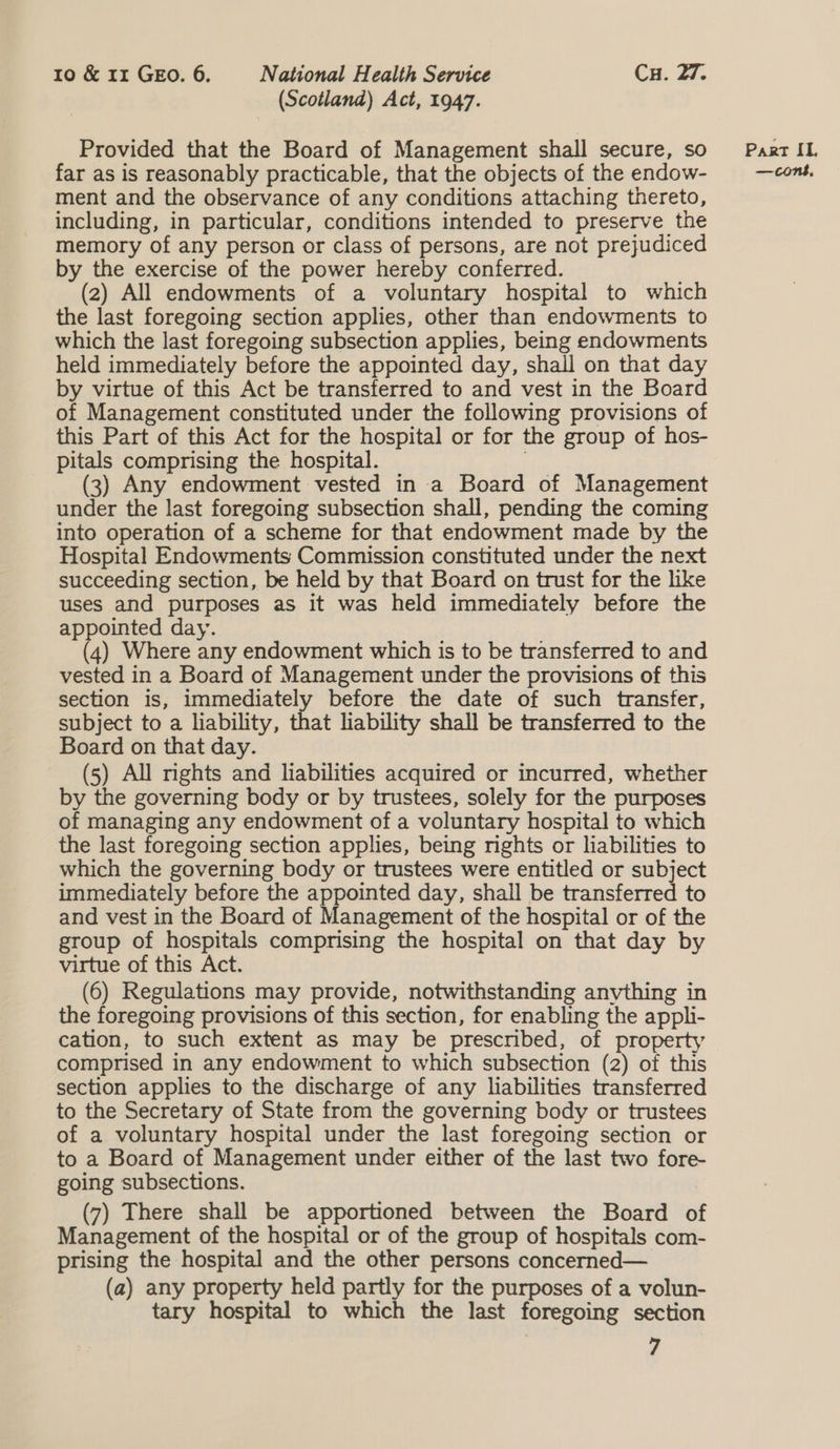 (Scotland) Act, 1947. Provided that the Board of Management shall secure, so far as is reasonably practicable, that the objects of the endow- ment and the observance of any conditions attaching thereto, including, in particular, conditions intended to preserve the memory of any person or class of persons, are not prejudiced by the exercise of the power hereby conferred. (2) All endowments of a voluntary hospital to which the last foregoing section applies, other than endowments to which the last foregoing subsection applies, being endowments held immediately before the appointed day, shall on that day by virtue of this Act be transferred to and vest in the Board of Management constituted under the following provisions of this Part of this Act for the hospital or for the group of hos- pitals comprising the hospital. : (3) Any endowment vested in a Board of Management under the last foregoing subsection shall, pending the coming into operation of a scheme for that endowment made by the Hospital Endowments Commission constituted under the next succeeding section, be held by that Board on trust for the like uses and purposes as it was held immediately before the appointed day. (4) Where any endowment which is to be transferred to and vested in a Board of Management under the provisions of this section is, immediately before the date of such transfer, subject to a liability, that liability shall be transferred to the Board on that day. (5) All mghts and liabilities acquired or incurred, whether by the governing body or by trustees, solely for the purposes of managing any endowment of a voluntary hospital to which the last foregoing section applies, being nghts or liabilities to which the governing body or trustees were entitled or subject immediately before the appointed day, shall be transferred to and vest in the Board of Management of the hospital or of the group of hospitals comprising the hospital on that day by virtue of this Act. (6) Regulations may provide, notwithstanding anything in the foregoing provisions of this section, for enabling the appli- cation, to such extent as may be prescribed, of property comprised in any endowment to which subsection (2) of this section applies to the discharge of any liabilities transferred to the Secretary of State from the governing body or trustees of a voluntary hospital under the last foregoing section or to a Board of Management under either of the last two fore- going subsections. (7) There shall be apportioned between the Board of Management of the hospital or of the group of hospitals com- prising the hospital and the other persons concerned— (a) any property held partly for the purposes of a volun- tary hospital to which the last foregoing section 7 Part IL, —cons,