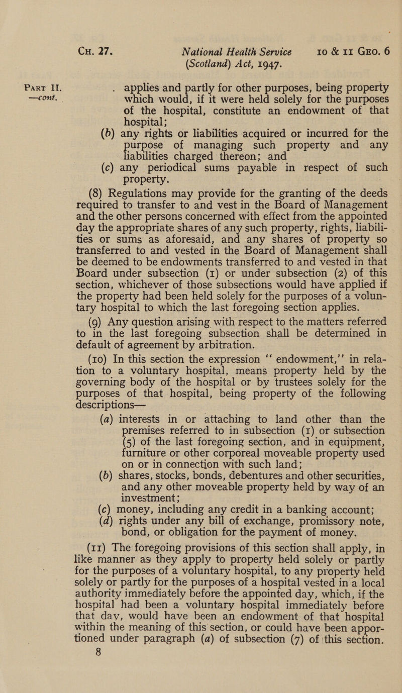 —cont, Cu. 27. National Health Service ro &amp; 11 GEO. 6 (Scotland) Act, 1947. which would, if it were held solely for the purposes of the hospital, constitute an endowment of that hospital ; | 3 (6) any nights or liabilities acquired or incurred for the purpose of managing such property and any liabilities charged thereon; and (c) any periodical sums payable in respect of such property. | | (8) Regulations may provide for the granting of the deeds required to transfer to and vest in the Board of Management and the other persons concerned with effect from the appointed day the appropriate shares of any such property, rights, liabili- ties or sums as aforesaid, and any shares of property so transferred to and vested in the Board of Management shall be deemed to be endowments transferred to and vested in that Board under subsection (1) or under subsection (2) of this section, whichever of those subsections would have applied if the property had been held solely for the purposes of a volun- tary hospital to which the last foregoing section applies. (9) Any question arising with respect to the matters referred to in the last foregoing subsection shall be determined in default of agreement by arbitration. : (10) In this section the expression “‘ endowment,’’ in rela- tion to a voluntary hospital, means property held by the governing body of the hospital or by trustees solely for the purposes of that hospital, being property of the following descriptions— . (a) interests in or attaching to land other than the premises referred to in subsection (1) or subsection (5) of the last foregoing section, and in equipment, furniture or other corporeal moveable property used on or in connection with such land; | (b) shares, stocks, bonds, debentures and other securities, and any other moveable property held by way of an investment; (c) money, including any credit in a banking account; (d) rights under any bill of exchange, promissory note, bond, or obligation for the payment of money. (11) The foregoing provisions of this section shall apply, in like manner as they apply to property held solely or partly for the purposes of a voluntary hospital, to any property held solely or partly for the purposes of a hospital. vested in a local authority immediately before the appointed day, which, if the hospital had been a voluntary hospital immediately before that day, would have been an endowment of that hospital within the meaning of this section, or could have been appor- tioned under paragraph (a) of subsection (7) of ‘this section. 6